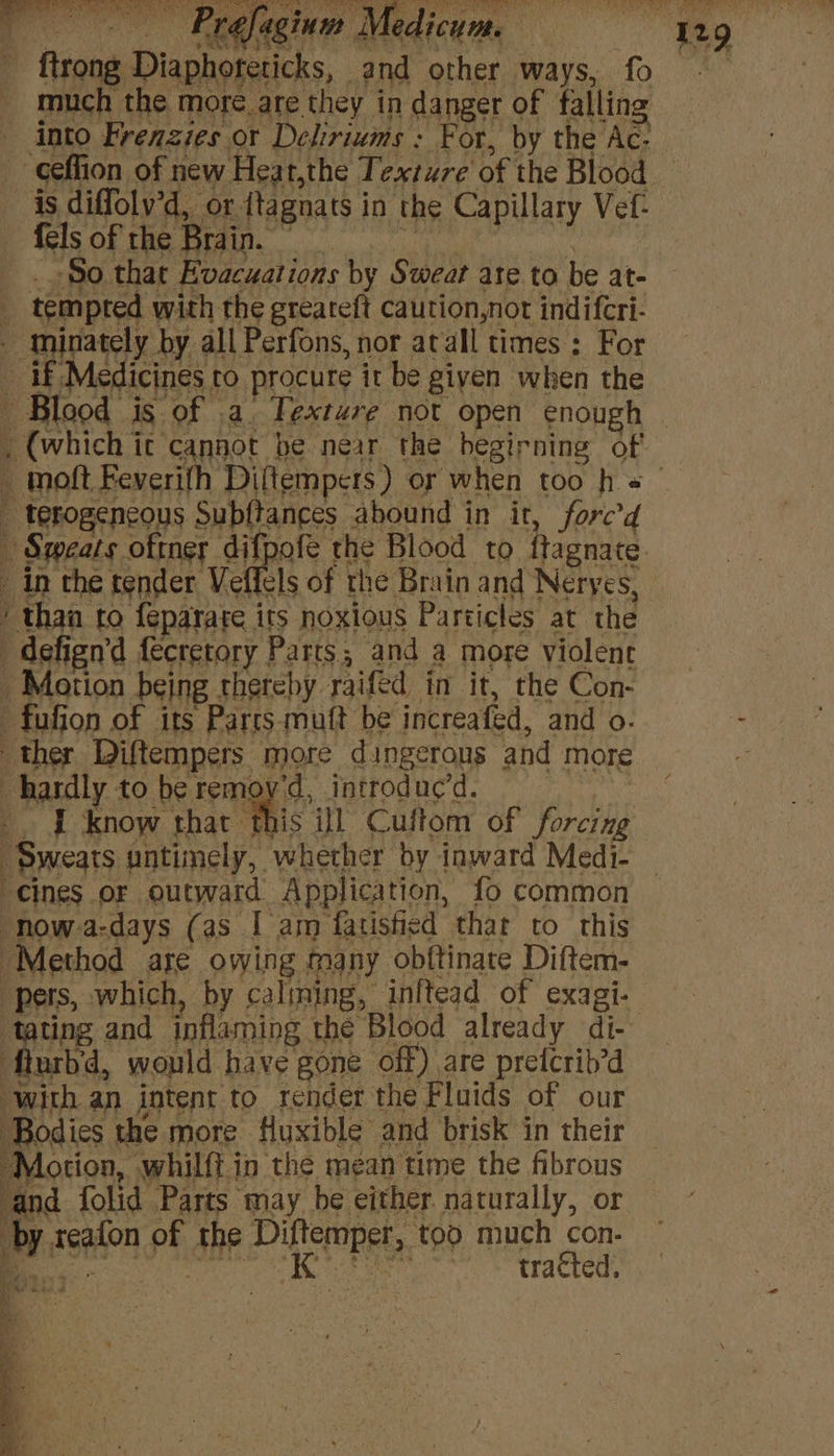 / Prefagium Medicum. “hg - {trong Diaphoreticks, and other ways, fo much the more. are they in danger of falling _ into Frenzies or Deliriums : For, by the Ac- -Geffion of new Heat,the Texture of the Blood is diffolv’d, or {tagnats in the Capillary Vef- GS 88 6 5: mle ele cc area . So that Evacuations by Sweat ate to be at- _ tempted with the greareft caution,not indifcri- - mninately by all Perfons, nor atall times : For 4 if Medicines ro procure it be given when the Blood is of a. Texture not open enough , (which it cannot be near the begirning of _ wnoft Feverifh Diftempers) or when too h = _ terogencous Subftances abound in it, fore’d Sweats oftner difpofe the Blood to ftagnate _ in the tender Veffels of the Brain and Neryes, ‘ than to feparate its noxious Particles at the '_defign’d fecretory Parts, and a more violent Motion being thereby raifed in it, the Con- fufion of its Parcs muft be increafed, and o- ‘ther Diftempers more dingerons and more hardly to be remoy'd, introduc’d. Ne BT aoe thar ML: ill Cuftom of forcing “Sweats untimely, whether by inward Medi- -cines or outward Application, fo common now-a-days (as I am fatisficd that to this “Method are owing many obftinate Diftem- pers, which, by calming, inftead of exagi- ‘tating and inflaming the Blood already di- fturb'd, would have gone off) are pretcrib’d ‘with an intent to render the Fluids of our ‘Bodies the more Huxible and brisk in their ‘Motion, whilft in the mean time the fibrous ‘and folid Parts may be either naturally, or by xeafon of the Diftemper, too much con- Ni pt ok es erate eels a Sle tracted, % Pid. , ' oe eee is] 5 a? ®
