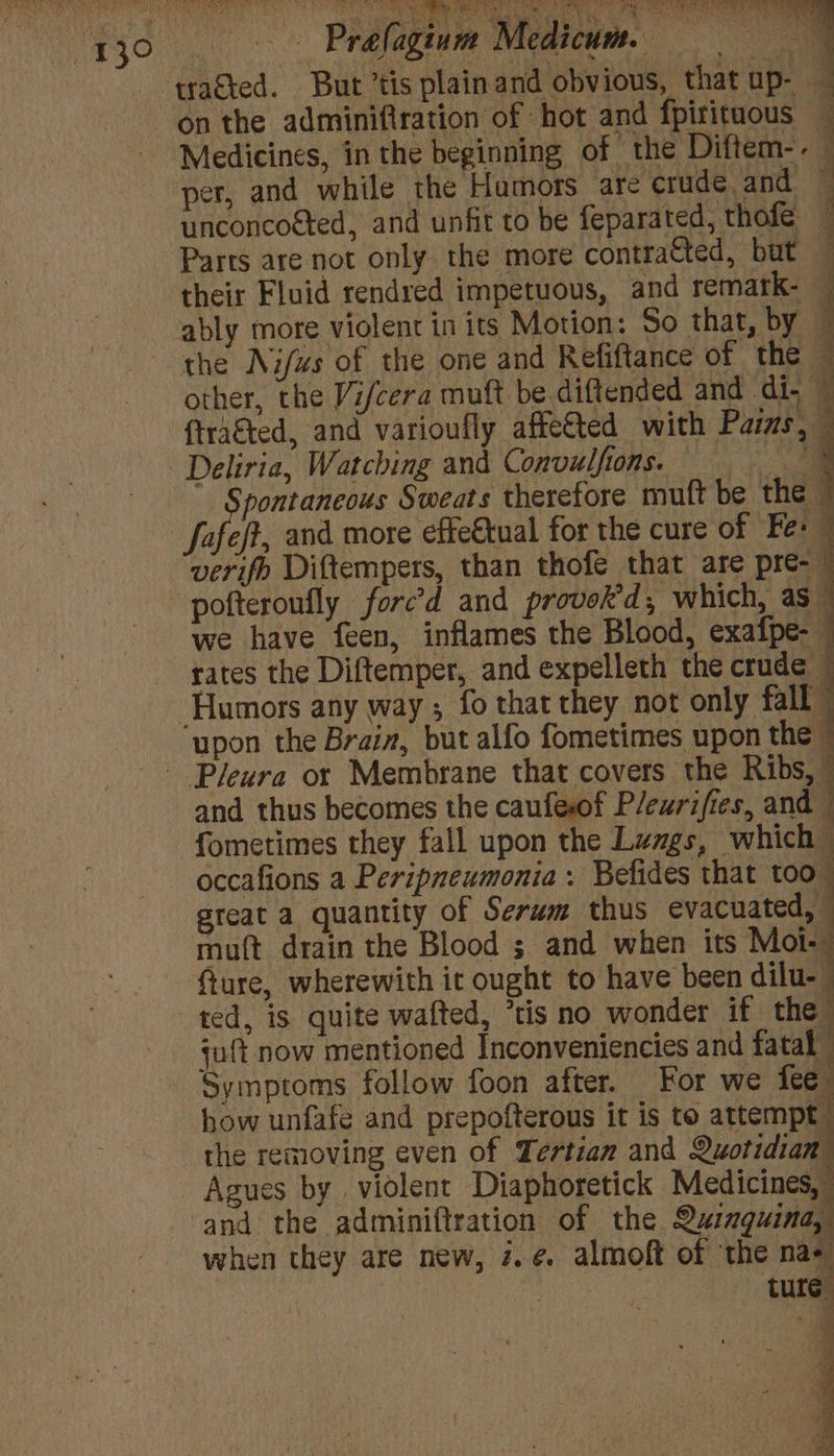 y30 ——s«éPrefagium Medicum. tracted. But’tis plainand obvious, that up- on the adminifiration of hot and fpirituous Medicines, in the beginning of the Diftem-- per, and while the Hamors are crude and unconcoéted, and unfit to be feparated, thofe — : e q y Parts are not only the more contracted, but their Fluid rendred impetuous, and remark- ably more violent in its Motion: So thar, by the Nifws of the one and Refiftance of the 4 other, the Vifcera muft be diftended and di; © {tra&amp;ted, and varioufly affe€ted with Pars, Deliria, Watching and Convulfions. = pontaneous Sweats therefore muft be the | ef, and more effe€tual for the cure of Fe: verifo Diftempers, than thofe that are pre-~ pofteroufly forc’d and provok'd, which, as we have feen, inflames the Blood, exafpe-— rates the Diftemper, and expelleth the crude -Humors any way; fo that they not only fall — upon the Brain, but alfo fometimes upon the | - Pleura or Membrane that covers the Ribs,” and thus becomes the caufesof P/ewrifies, and i : | fometimes they fall upon the Lungs, which occafions a Peripneumonia. Befides that too great a quantity of Serwm thus evacuated, muft drain the Blood ; and when its Mot- fture, wherewith ic ought to have been dilu- | ted, is quite wafted, “tis no wonder if the juft now mentioned Inconveniencies and fatal Symptoms follow foon after. For we fee how unfafe and prepofterous it is to attempt the removing even of Tertian and Quotidian™ Agues by violent Diaphoretick Medicines,” and the adminiftration of the Quinguina, when they are new, 2. ¢ almoft of the na+ . ; ture A Files - . i’ es q b ve xy j a