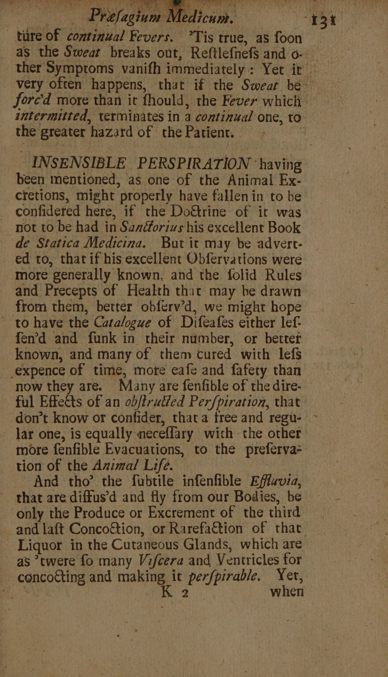 TORIC Se emis eS eS _ Prefagium Medicum. ture of continual Fevers. *Tis true, as foon the greater hazard of the Patient, | been mentioned, as one of the Animal Ex- _cretions, might properly have fallenin to be confidered here, if the Do€trine of ir was not to be had in Sanforius his excellent Book de Statica Medicina. But it may be advert- ed to, that if his excellent Obfervations weré more generally known, and the folid Rules and Precepts of Health that may be drawn from them, better obferv’d, we might hope to have the Catalogue of Difeafes either lef- fen’d and funk in their number, or better ful Effects of an obj/trutied Perfpiration, that ~ Jar one, is equally neceffary wich the other tion of the Azma/ Life. And tho’ the fubtile infenfible Effuvia, only the Produce or Excrement of the third - Liquor in the Cutaneous Glands, which are as *twere fo many Vi/cera and Ventricles for