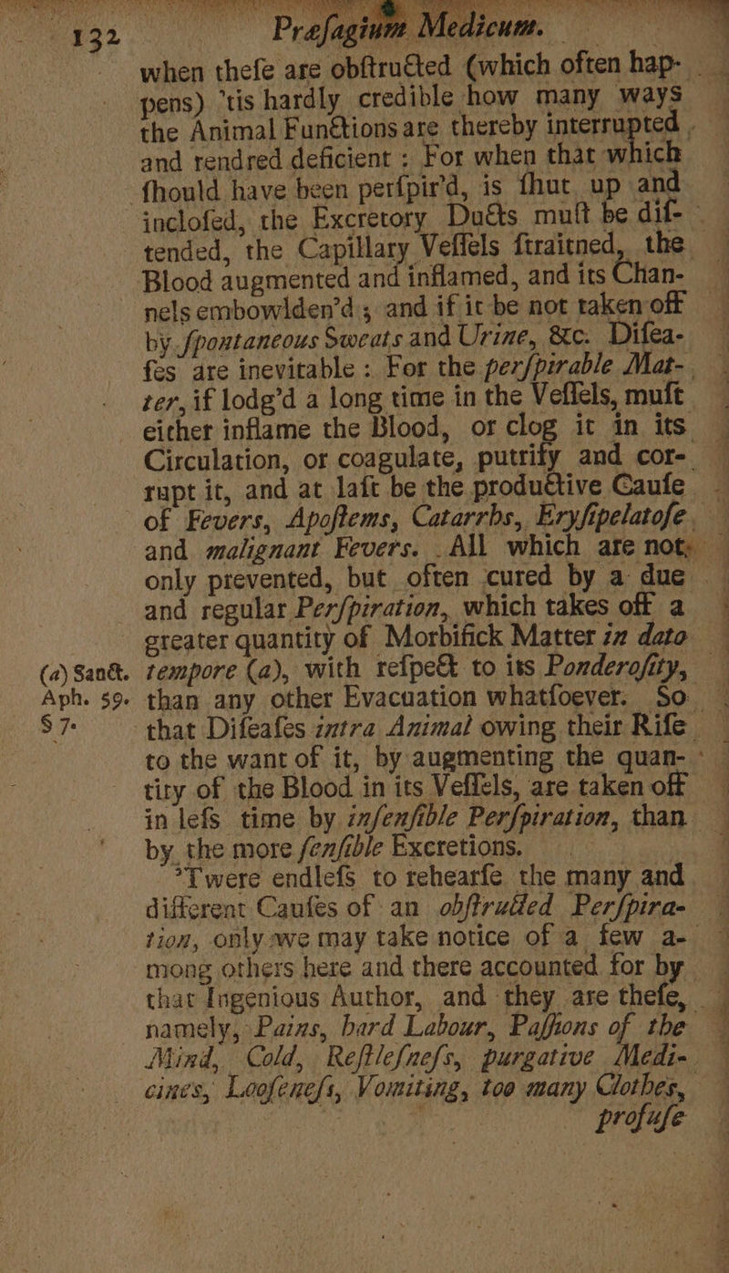tended, the Capillary Veffels ftraitned, the Blood augmented and inflamed, and its Chan- | (a) Sank. Aph. 59. $7: by fpontancous Sweats and Urine, &amp;e. Difea- fes are inevitable: For the per/pirable Mat- ter, if lodg’d a long time in the Veflels, muft either inflame the Blood, or clog it in its Circulation, or coagulate, putrify and cor- — rapt it, and at laft be the productive Caufe of Fevers, Apoftems, Catarrbs, Eryfipelatofe. and malignant Fevers. All which ate not. — only prevented, but often cured by a due and regular Per/piration, which takes off a greater quantity of Morbifick Matter zz dato tempore (a), with refpe&amp; to its Ponderofity, — than any other Evacuation whatfoever. So that Difeafes zztra Animal owing their Rife _ to the want of it, by augmenting the quan- - tity of the Blood in its Veffels, are taken off in lefS time by infenfible Perfpiration, than — by the more fen/ible Excretions. | *Twere endlefs to rehearfe the many and. — different Caufes of an obftrutfed Perfpira- tion, only we may take notice of a few a- — mong others here and there accounted for by that Ingenious Author, and they are thefe, namely, Paizs, bard Labour, Paffions of the — Mind, Cold, Reftlef{nefs, purgative Medi- — profife