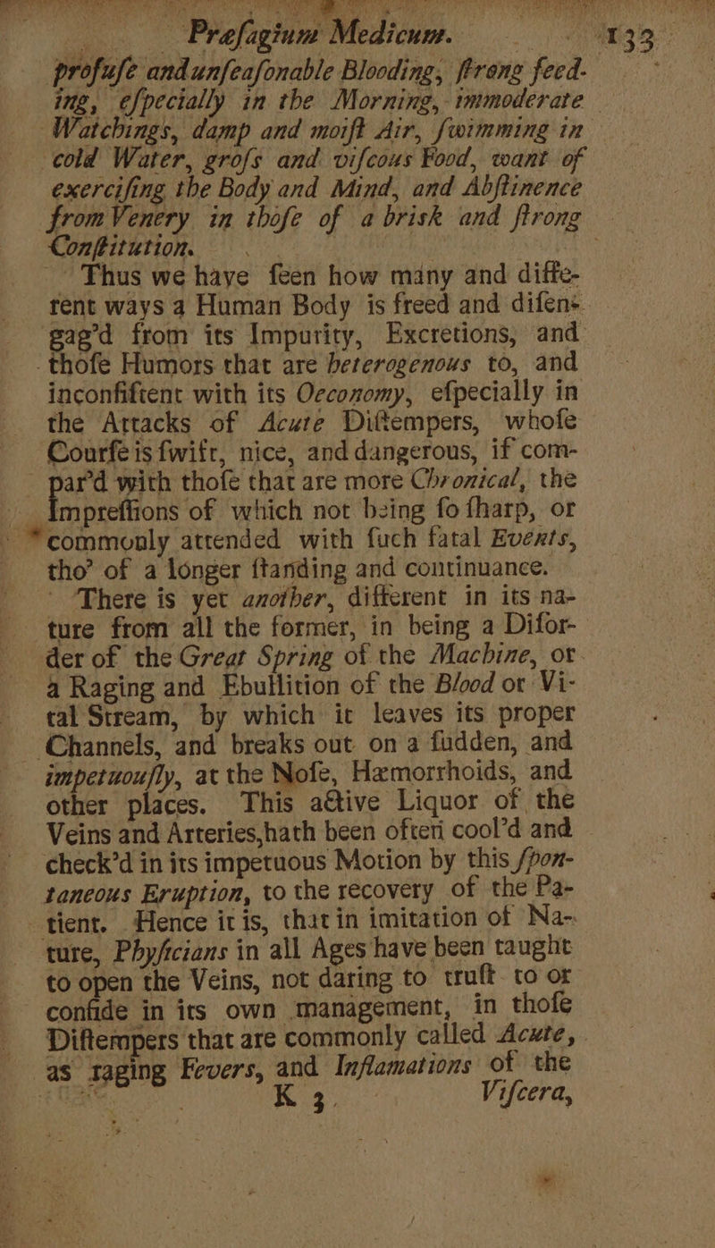 Kk ees cold Water, grofs and vifcous Food, want of exercifing the Body and Mind, and Abftinence Conftitution. | | Thus we haye feen how many and ditfe- gag’d from its Impurity, Excretions, and -thofe Humors that are heterogenous to, and inconfiftent with its Oeconomy, efpecially in the Attacks of Acute Dittempers, whofe Courfe is fwifr, nice, and dangerous, if com- ard with thofé that are more Chronical, the __ Impreffions of which not bzing fo fharp, or * commonly atrended with fuch fatal Events, tho’ of a longer {tanding and continuance. There is yet amofher, ditterent in its na- ture from all the former, in being a Difor- a Raging and Ebullition of the Blood or Vi- tal Stream, by which it leaves its proper ‘Channels, and breaks out on a fudden, and impetuoufly, at the Nofe, Hemorrhoids, and other places. This ative Liquor of the check’d in its impetuous Motion by this /pon- taneous Eruption, to the recovery of the Pa- tient. Hence itis, thatin imitation of Na- “ture, Phy/icians in all Ages have been taught to open the Veins, not daring to truft to or confide in its own management, in thofe as taging Fevers, and Inflamations of the bc sk 5 ee Vifcera,