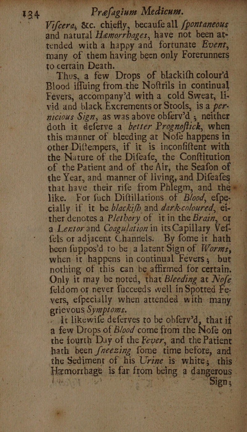 Pt is aS Ni tht Na i A ‘Viftera &c. chiefly, becaufe all fpontaneous and natutal Hemorrbages, have not been at- | tended with a happy and fortunate Event, taany of them having been only Forerunners to certain Death. 3 Thus, a few Drops of blackith BSE. | Blood iffuing from the Noftrils in continual Fevers, accompany’d with a cold Sweat, li. vid and black Excrements or Stools, is a per- nicious Sign, as was above obferv’d ; neither doth it deferve a deter Prognoftick, when this manner of bleeding at Nofe happens in — other Ditempers, if it is inconfiftent with — the Nature of the Difeafe, the Conftitution of the Patient and of the ‘Air, the Seafon of — the Year, and manner of living, and Difeafes that have their rife from Phlegm, and thee” like. For fuch Diftillations of Blood, efpe- cially if it be Dleckifh and dark. coloured, ue a ther denotes a Plethory of it in the Brain, of a Lextor and Coagulation in its Capillary Ver . {els or adjacent Channels. By fome it hath heen fuppos’d to be a latent Signof Worms, — when it happens in continual Fevers; but nothing of this can be affirmed for certain. Only it may be noted, that Bleeding at Nofe feldom or never facceeds well in Spotted Fe- vers, efpecially when attended with” ‘many — i ‘ericvans Symptoms. E It likewife deferves to be obferv'd, that if a few Drops of Blood come from the Nofe on ‘ the fourth Day of the Fever, and the Patient’ hath been /veezing fome time before, and — the Sediment of his Urine is white; ee x femorthagk is far from being a dangerous - ‘ | , ey aa yak