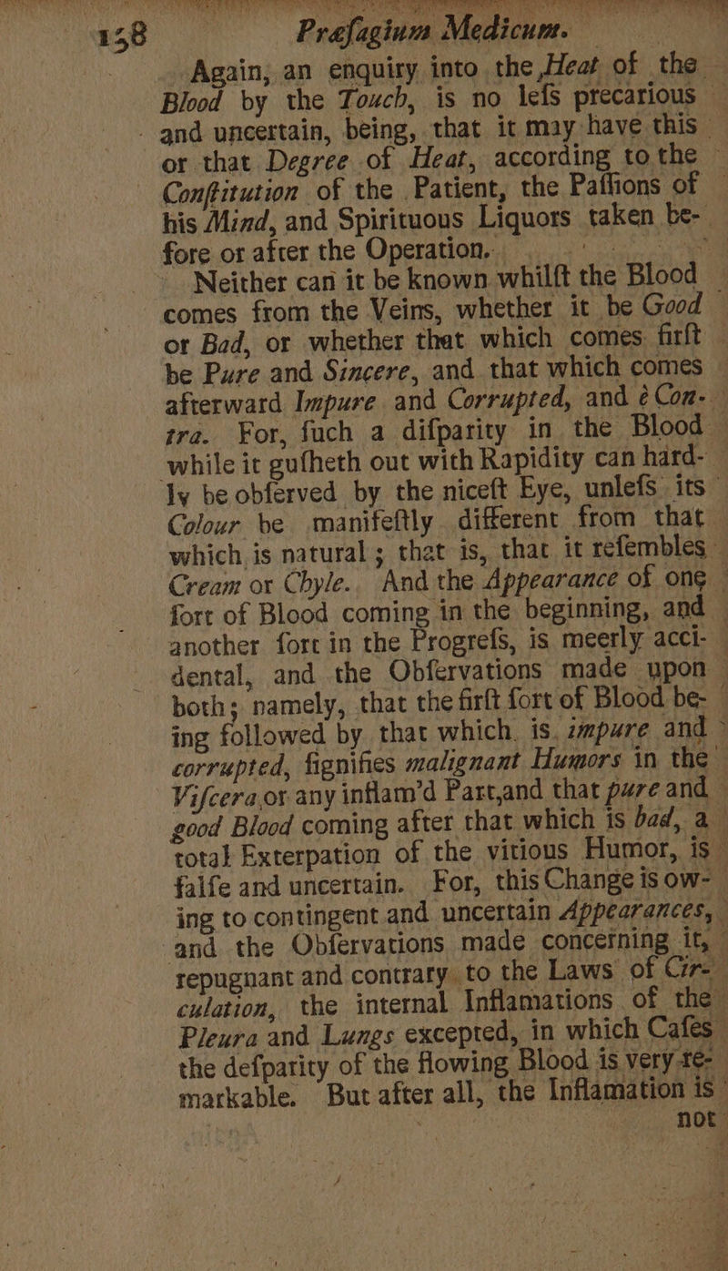 aaah Lh a Maa 1 ey AR Sta Tal fs Nid Rane? | ea ieee UI eee an 48 Prafagium Medicum. ce Again, an enquiry into the,Heat of the — Blood by the Touch, is no lefS precarious — - and uneertain, being, that it may have this - or that Degree of Heat, according to the ~ Conftitution of the Patient, the Paffions of — his Mind, and Spirituous Liquors taken be-. fore or after the Operation, © Neither can it be known whilft the Blood — comes from the Veins, whether it be Good — or Bad, or whether that which comes firft — be Pure and Sincere, and that which comes afterward Impure and Corrupted, and ¢Con- tre. For, fuch a difparity in the Blood — while it gufheth out with Rapidity can hard-— ly be obferved by the niceft Eye, unlefs. its” Colour be manifeftly different from that — which is natural ; that is, that it refembles — Cream ox Chyle.. And the Appearance of ong fort of Blood coming in the beginning, and another fort in the Progrefs, is meerly acci- — dental, and the Obfervations made upon both; namely, that the firft fort of Blood be- : ing followed by that which. is. zmpure and > corrupted, fignifes malignant Humors in the Vifcera.or any intflam’d Part,and that pure and good Blood coming after that which is bad, a total Exterpation of the vitious Humor, is — falfe and uncertain. For, thisChange is ow-- ing to contingent and. uncertain Appearances, and the Obfervations made concefning it, repugnant and contrary to the Laws of Cir culation, the internal Inflamations of the” Pleura and Lungs excepted, in which Cafes the defparity of the flowing Blood is very-te- markable. But after all, the Inflamation is” not