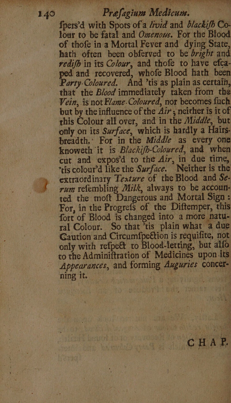 fpers’d with Spots ofa Avid and blackifh Co- lour to be fatal and Omenow. For the Blood of thofe in a Mortal Fever and dying State hath often been obferved to be bright and redifb in its Colozr, and thofe to have efca- Party-Coloured. And *tis as plain as certain, Vein, is not Fleme-Coloured, nor becomes fach but by the influence of the Az; neither is it of this Colour all over, and in the Middle, but only on its Swrface, which is hardly a Hairs- breadth. For in the Midd/e as every one cut and expos’d to the Az, in due time, tis colour’d like the Surface. Neither is the extraordinary Texture of the Blood and Se- rum refembling Milk, always to be accoun- ted the moft Dangerous and Mortal Sign : fort of Blood is changed into a more natu- ral Colour. So that ’tis plain what ‘a due Caution and Circumfpe€tion is requifite, not only with refpe&amp; to Blood-letting, but alfo to the Adminiftration of Medicines upon its ning it.