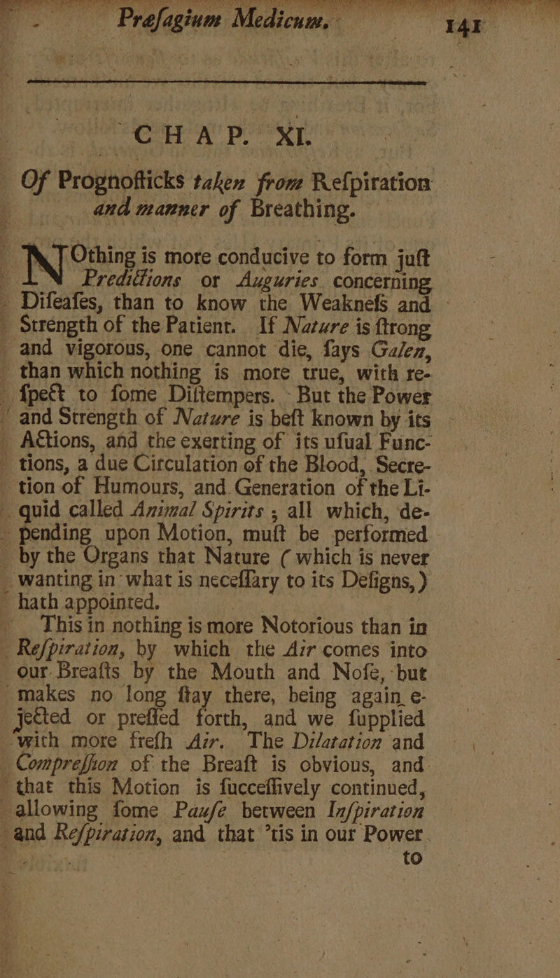 mea es eR en Ce NMR f Mek mae SMa PEM aay UNG kT (7k Gem Ne SD MN BN Oli PERERA pc te ae more bie WE, et Ant | bigtin A D Prefagium Medicuams; = stk ioe re fagium Medicum. I4E | ae a ’ CoH’ A POO XL 3 Of Prognofticks taken from Refpiration | «sand manner of Breathing. — : Noite is more conducive to form juft ‘ AN Predittions or Auguries. concerning . Difeafes, than to know the Weaknefs and _ Strength of the Patient. If Natwre is {trong _ and vigorous, one cannot die, fays Galen, - than which nothing is more true, with re- fpett to fome Diftempers. - But the Power and Strength of Nature is beft known by its _ A€tions, and the exerting of its ufual Func- ' tions, a due Circulation of the Blood, Secre- tion of Humours, and Generation of the Li- quid called Animal Spirits ; all which, de- _ pending upon Motion, muft be performed — _ by the Organs that Nature ( which is never _ wanting in what is neceffary to its Defigns, ) ~ hath appointed. ya ee: _ _ This in nothing is more Notorious than in _ Refpiration, by which the Air comes into our Breafts by the Mouth and Nofe, but makes no long ftay there, being again e- jected or preficd forth, and we fupplied with more frefh Azr. The Dilatation and va _ Compreffion of the Breaft is obvious, and that this Motion is fucceffively continued, allowing fome Paufe between In/piration and Re/piration, and that ’tis in our Power. a | | to ~