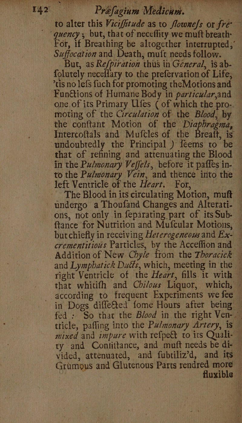 to alter this Vici/itude as to flowme/s or fre For, if Breathing be altogether interrupted,’ Suffocation and Death, mutt needs follow. But, as Re/piration thus in General, is ab- — folutely neceffary to the prefervation of Life; — ’tis no lefs fuch for promoting theMotions and one of its Primary Ufes ( of which the pro-. moting of the Circulation of the Blood, by Intercoftals and Mufcles of the Breatt, is that of refining and attenuating the Blood — in the Pulmonary Veffels, before it paffes in- to the Pulmonary Vein, and thence into the — The Blood in its circulating Motion, muft — undergo a Thoufand Changes and Alterati- — ons, not only in feparating part of its Sub- ftance for Nutrition and Mufcular Motions, butchiefly in receiving Heterogeneous and Ex- — crementitious Particles, by the Acceffion and — Addition of New Chy/e from the Thoracick © and Lympbatick Duéts, which, meeting in the ~ right Ventricle of the Heart, fills it with © according to frequent Experiments we fee in Dogs diffe&amp;ted fome Hours after being — fed : So that the B/ood in the right Ven- tticle, pafling into the Pz/monary Artery, is — mixed and impure with refpe&amp; to its Quali- — ty and Contittance, and muft needs be di- © vided, attenuated, and fubtiliz’d, and its Grumous and Glutenous Parts rendred more — Se fluxible —