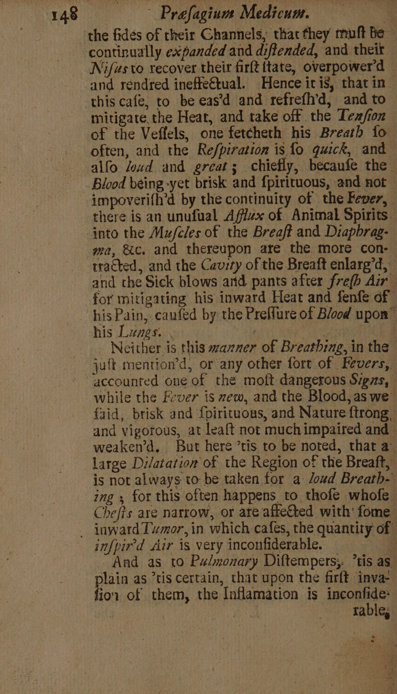 continually expanded and diftended, and theit Nifusto recover their firft tate, overpower'’d and réndred ineffe€tual. Hence itis, that in this cafe, to be eas’d and refrefh’d, and to mitigate. the Heat, and take off the Tex/ion of the Veffels, one fetcheth his Breath fo alfo Jozd and great; chiefly, becaufe the. impoverifh’d by the continuity of the Fever, ma, &amp;c, and thereupon are the more con- tracted, and the Cavity of the Breaft enlarg’d,- and the Sick blows and pants after fre(h Air for mitigating his inward Heat and fenfe of his Lunes. . ; Neither is this wzazner of Breathing, in the juft mention’d, or any other fort of Fevers, accounted one of the moft dangerous S7gzs, while the Fever is mew, and the Blood, as we {aid, brisk and fpirituous, and Nature ftrong, and vigorous, at leaft not muchimpaired and weaken’d, But here ’tis to be noted, that a. large Dilatation of the Region of the Breaft, is not always to be taken for a oud Breath- ing ; for this often happens to thofe whofe infpir'd Air is very inconfiderable. — @ And as to Pulmonary Diftempers;. *tis as ior of them, the Inflamation is inconfide* | iy rable; bal *