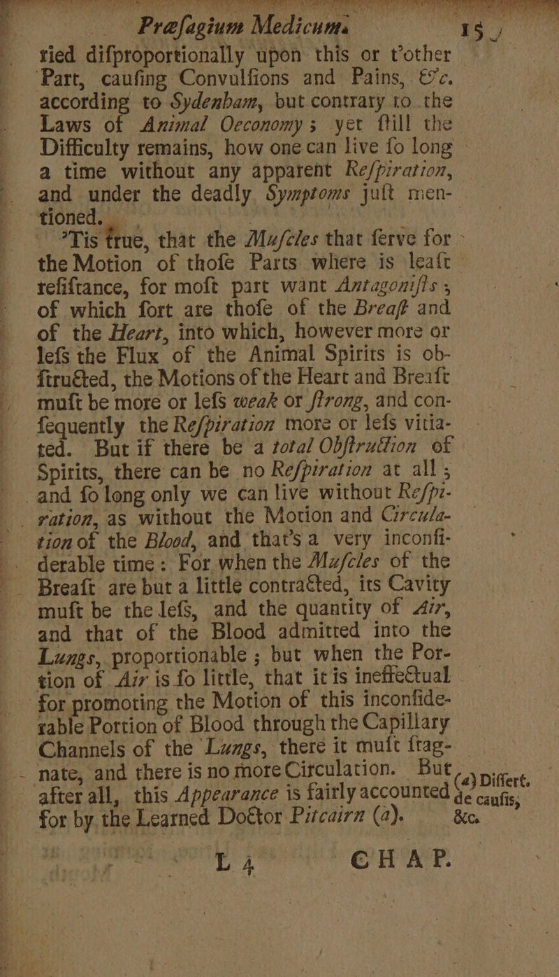 tied difproportionally upon this or tother according to Sydenbam, but contrary to the Laws of Animal Oeconomy ; yer ftill the a time without any apparent Ke/piration, and under the deadly Symptoms jult men- refiftance, for moft part want Antagozi/ls , of which fort are thofe of the Brea and of the Heart, into which, however more or lefS the Flux of the Animal Spirits is ob- firucted, the Motions of the Heart and Breaft muft be more or lefS weak or firong, and con- fequently the Re/piration more or leds vitia- ted. But if there be a total Obfiruttion of Spirits, there can be no Refpiration at all; tion ot the Blood, and that’s a very inconfi- derable time: For when the Mz/c/es of the and that of the Blood admitted into the Lungs, proportionable ; but when the Por- tion of Air is fo little, that ic is ineiteCtual table Portion of Blood through the Capillary ! L4 CHAP. (a) Differt. de caufis,