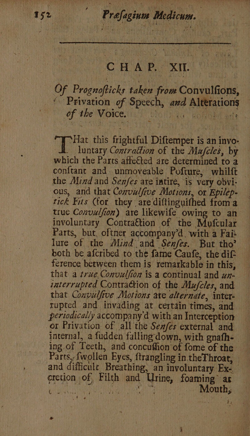 v8 x. oa a | ‘ ‘ hl ; , CC AIR xa Of Prognofticks taken from Convulfions, : of the Voice. 3 . ‘Hat this frightful Diftemper is an invo- dt. luntary Contraétion of the Ma/fcles, by which the Parts affected are determined to a conftane and. unmoveable Pofture; whilft the Mind and Senfes are iatiré, is very obvi- ous, and that Convulfive Motions, or Epilep- tick Fits (for they are diftinguithed froma true Convulfion) are likewife owing to an involuntary Contra€tion of the Mofcular Parts, but, oftner accompany’d, with a Fai: lure of the Mind and Senfes. But tho? both be afcribed to the fame Caufe, the dit ference between them is remarkable in this, that a true. Convulfion is a continual and uz- iaterrupted Contraction of the. Mu/cles, and that Convulfive Motions ate alternate, inter- rupted and invading at certain times, and periodically accompany d with an Interception internal, a fudden falling down, with gnafh-- ing.of Teeth, and concuffion'of fome of the _ Parts, {wollen Eyes, f{trangling in.theThroat, — and difficule Breathing, an involuntary Ex. erection of Filth and Urine, foaming” as eae i ies -.. Mouth, ae ; f , ts