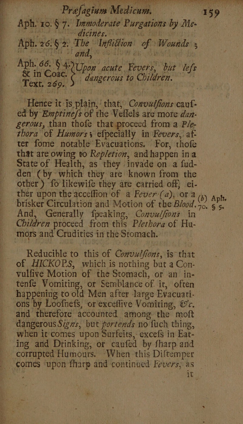 _ Aph- 10.§ 7.) Immoderate Purgations by Me- ee RL Her et NTS TDR We Ee 23 Aph. 26.§2: The 'Inflidion of Wounds 5 q Aph. 66. Me ‘Upon acute Fevers, but lefs — &amp; in Coac. _ dangerous to Children, . Text, 269, ln 7 fe : / 7 Hence it-is plain, ‘ that, Comvulfions caut- ed by Emprtine/s of the Veliels. are morte dan- thora of Humorss efpecially in Fevers, af- ter fome notable’ Evacuations. For, thofe that are owing to Rep/etion, and happen ina den (by which they are known from the other) fo likewifé they are carried off} ei- ther upon the accellion of a Fever-(a), ora brisker Circulation and Motion of the Blood, And, Generally fpcaking, Convu/fons in Children proceed from this P/erhora of Hu- mors and Crudities in the Stomach. Reducihle to this of Coil ents, is that of HICKOPS, which is nothing but a Con- -vulfive Motion of the Stomach, or an in- happening to old Men after large Evacuati- ons by Loofnefs, or exceffive Vomiting, &amp;c. and therefore accounted among the moft dangerous Sievs, but portends no fuch thing, ing and Drinking, or caufed by fharp and corrupted Humours. When this Diftemper comes ‘upon fharp and continued Fevers; as