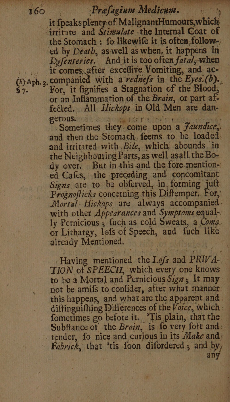 it {peaks pleoigiesi Maj cee etoniean aie ‘jrtitate and Stima/ate .the Internal Coat o the Stomach : fo likewife it is often,follow-: ed by Déatb, as well as when, it happens in. Dyfenteries. And_it is too often fara/,when _.,.. it comes,after exceflive Vomiting, and ac-. (5) Aph. 3. companied ith a‘rednefs ia the Eyes:(b).. $7. For, it fignifies a Stagnation of the Blood, — or an Inflammation of the Braiz, or part af- feted. All Hickops in Old Men are dan- SeTORSINNs > oop Cmte OM pe logue ~. Sometimes they. come. upon a Faundice,. — and then the Stomach, feems to be loaded: and irritated with .Bile, which abounds. in the Neighbouring Parts, as well asall the Bo- dy over. But in this.and the fore-mention-: ed Cafes, the preceding, and concomitant Signs are to be obferved, in, forming juft. Prognofticks concerning this Diftemper.. For, Mortal- Hickops are, always accompanied. with other Appearances and Symptoms equal-: ly Pernicious ; fuch as cold Sweats, a Come. — or Lithargy, lofs of Speech, and fuch like already Mentioned. Having mentioned the Lofs and PRIVA- — TION of SPEECH, which every one knows to be a Mortal and Pernicious Sign; It may. not be amifs to confider, after what manner this happens, and what are the apparent and: diftinguifhing Differences of the Voice, which fometimes go before it.. Tis plain, that the Subftance of the Braiz, is fo very foft and: — tender, fo nice and curious in its Make and; Fabrick, that tis foon difordered , and by, any