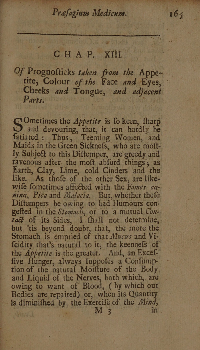 ium Medicum. a CHAP,” xt” | Cheeks and Tongue, and adjacent Parts. fatiated : Thus, Teeming Women, and ly Subje&amp; to this Diftemper, ate greedy and like. As thofe of the other Sex, are like- wife fometimes affe&amp;ted with the Fames. ca- nina, Pica and Malacia, But, whether thefe Diftempers be owing to bad Humeurs con- gefted in the Stomach, or to 4 mutual Con- Stomach is emptied of that Mucus and Vi- the Appetite is the greater. And, an Excef- five Hunger, always fuppofes a Confump- and Liquid of the Nerves, both which, are owing to want of Blood, ( by which our