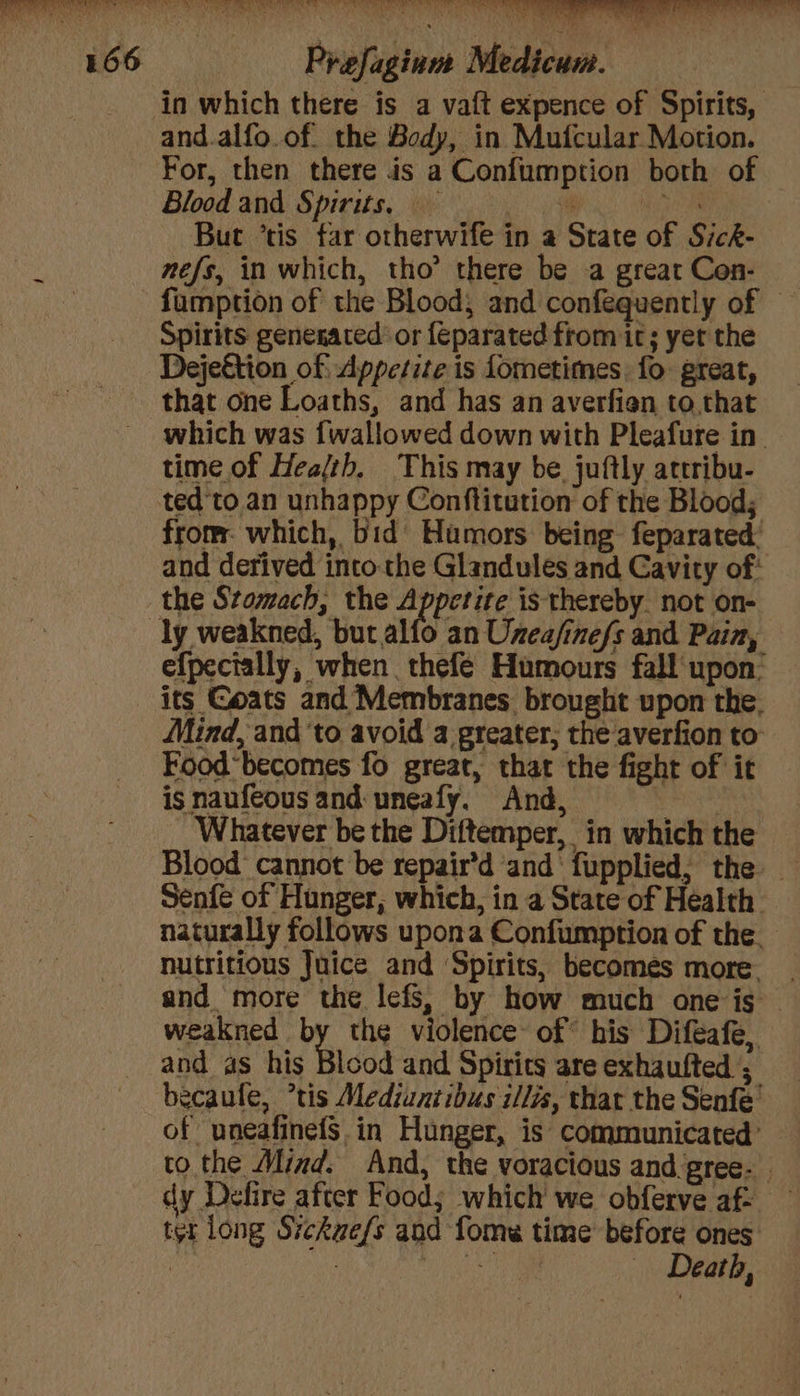 eae Raa ake ia) eso | Praefaginm Medicum. in which there is a vaft expence of Spirits, and.alfo.of. the Body, in Mufcular Motion. Blood and Spirits, But ’tis far otherwife in a State of Sick- nefs, in which, tho’ there be a great Con- Spirits genesaced or {Eparated from it; yet the Dejeétion of Appetite is fometimes, fo great, that one Loaths, and has an averfien to that which was {wallowed down with Pleafure in. time. of Health, This may be. juftly attribu- ted'to an unhappy Conftitution of the Blood; from: which, bid Humors being feparated: and derived intothe Glandules and Cavity of* the Stomach, the Appetite is thereby not on- efpectally, when thefe Humours fall upon: its Goats and Membranes brought upon the. Mind, and ‘to avoid a greater; the averfion to Food“becomes fo great, that the fight of it is naufeous and uneafy. And, ene Whatever be the Diftemper, in which the Senfe of Hunger, which, in a State of Health — naturally follows upona Confumption of the. nutritious Juice and Spirits, becomes more. and more the lefs; by how much one is — weakned by thg violence of his Diftafe, and as his Blood and Spirits are exhautfted ; becaule, *tis Mediuntibus i/lis, that the Senfe' of uneafinefS. in Hunger, is communicated’ to the Mind. And, the voracious and gree- dy Defire after Food; which' we obferve af- ter long Sickue/s and fomw time’ before ones } et ae | Death,