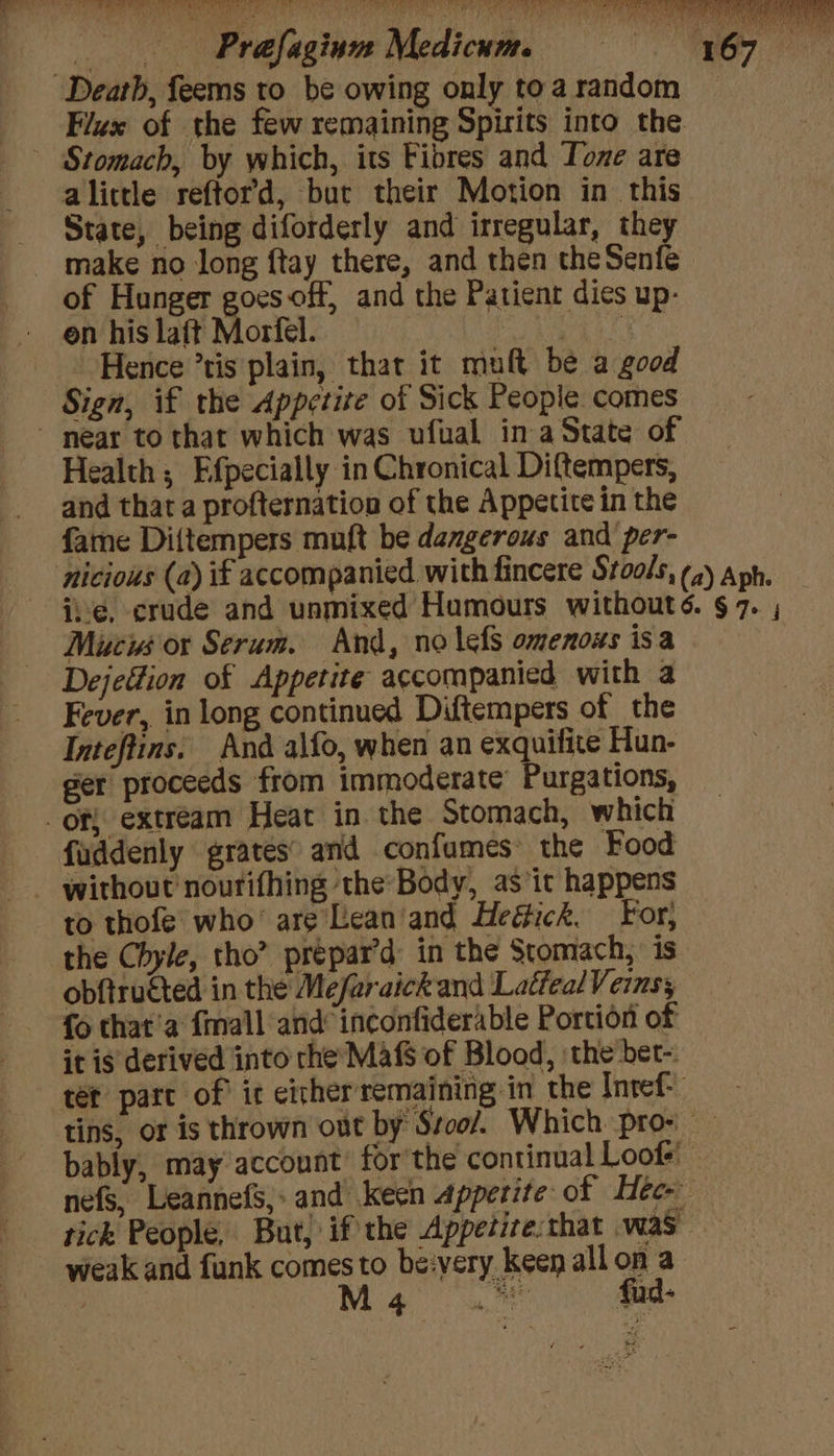 Hence ’tis plain, that it muft be a good Sign, if the Appetite of Sick People comes ~ near to that which was ufual ina State of Health ; Efpecially in Chronical Diftempers, and that a profternation of the Appetite in the fame Diftempers muft be dangerous and per- Mucis or Serum. And, no lefs omenoxs isa Dejedtion of Appetite accompanied with a Fever, in long continued Diftempers of the Inteftins. And alfo, when an exquifite Hun- ger proceeds from immoderate’ Purgations, _of{ extream Heat in. the Stomach, which faddenly grates’ and confumes the Food to thofe’ who’ are Lean/and Heéick. For, the Chyle, tho” prépar’d: in the Stomach, is obftructed in the Mefaraick and Latfeal Veins, fo that’a {mall and inconfiderable Portion of it is derived into rhe Maf$ of Blood, ‘the bet- tet part of ic either remaining in the Intef- tins, or is thrown out by Stool. Which pro- bably, may account’ forthe continual Loofs' nefs, LeannefS,;» and keen appetite of Hee. tick People, But, if the Appetize:that was ~ weak and funk comes to be:very keenallon a x Mea fud-