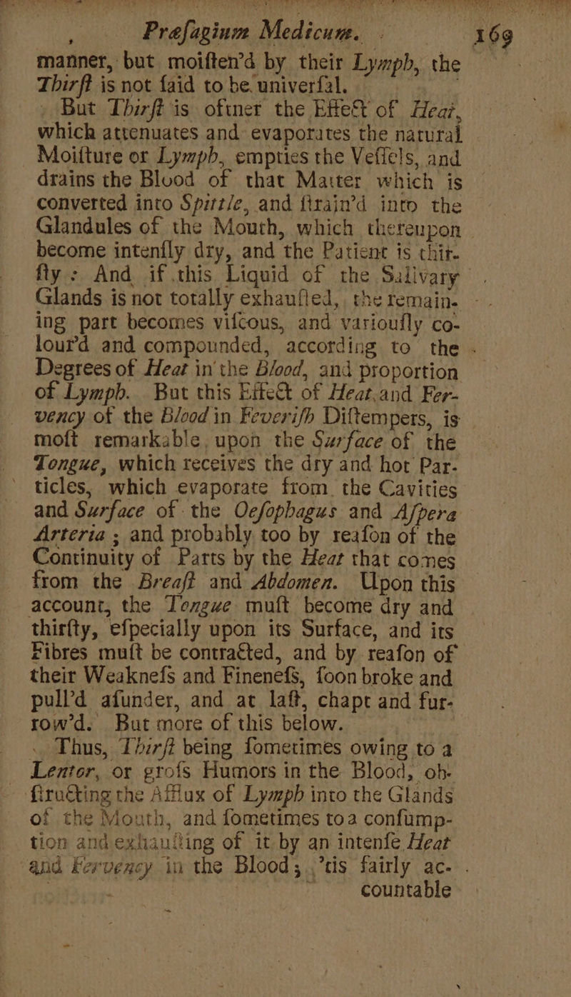 % , manner, but moiften’d by their Lymph, the Thirff is not faid to be. univerfal. - But Tbirft is oftner the Effet of Hear, which attenuates and evaporates the natural drains the Bluod of that Matter which is converted into Spirt/e, and firajn’d into the become intenfly dry, and the Patient is thir ing part becomes vifcous, and varioufly co- Degrees of Heat in the Bfood, and proportion of Lymph. But this Eite&amp;t of Heat.and Fer- vency of the Blood in Feverifh Diftempers, is moft remarkable, upon the Surface of the Tongue, which receives the dry and hot Par- ticles, which evaporate from. the Cavities and Surface of the Oefopbagus and Afpera Arteria ; and probably too by reafon of the Continuity of Parts by the Heat that comes from the Breaff and Abdomen. Upon this account, the Tengue muft become dry and thirfty, efpecially upon its Surface, and its Fibres mu({t be contra€ted, and by reafon of their Weaknefs and Finenef$, foon broke and pull’d afunder, and ac laft, chapt and fur- row’d. But more of this below. Keb : Thus, Iirji being fometimes owing to a Lentor, or grofs Humors in the Blood, ob- - firuéting the Affiux of Lymph into the Glands of the Mouth, and fometimes toa confump- tion andexhauiling of it by an intenfe Heat countable