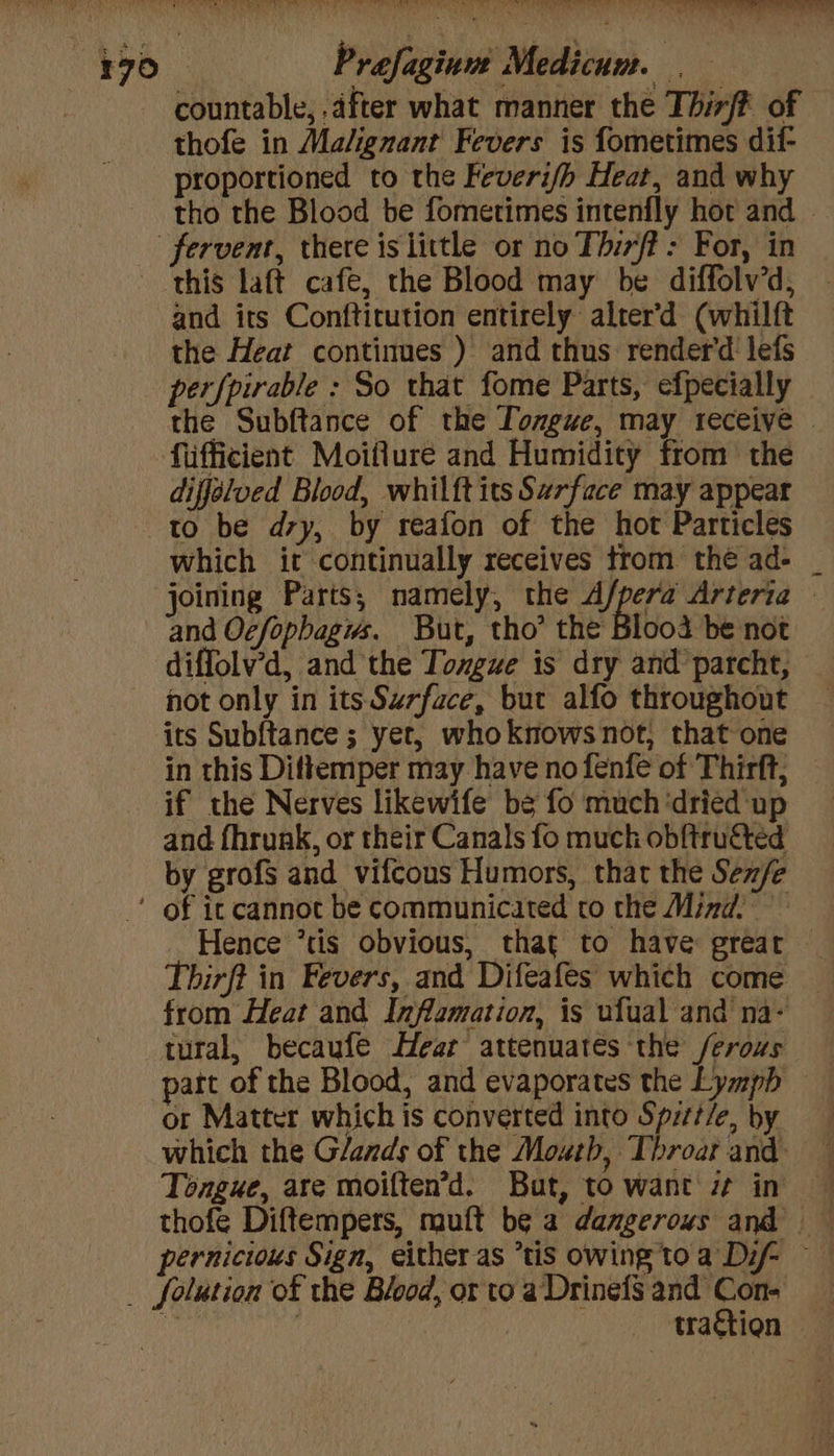 countable, after what manner the Thirff of thofe in Malignant Fevers is fometimes dif- proportioned to the Feveri/h Heat, and why tho the Blood be fometimes intenfly hor and — this laft cafe, the Blood may be diffolv’d, and its Conftitution entirely alrer'd (whilft the Heat continues ) and thus render’d lefs perfpirable : So that fome Parts, efpecially the Subftance of the Tongue, may receive | fiifficient Moiflure and Humidity from the diffélued Blood, whilft its Surface may appeat to be dry, by reafon of the hot Particles which it continually receives trom thé ad- _ joining Parts, namely, the A/pera Arteria © and Ocfopbagws. But, tho’ the Blood be not diffolv’d, and the Toxgue is dry and parcht, not only in its Surface, but alfo throughout its Subftance ; yet, whoknows not, that one in this Dittemper may have no fenfe of Thirft, if the Nerves likewife be fo much ‘dried up and fhrunk, or their Canals fo muck obftruéted by grofs and vifcous Humors, that the Sen/e Hence ’tis obvious, that to have grear Thirft in Fevers, and Difeafes which come _ from Heat and Infamation, is ufual and na- tural, becaufe Hear attenuates ‘the ferous part of the Blood, and evaporates the Lymph — or Matter which is converted into Spitt/e, by which the Glands of the Mouth, Throat and. — Tongue, are moiften’d. But, to want 7 in pernicious Sign, either as “tis owing to a Dif ~ folution of the Blood, or to aDrinefS and Con-