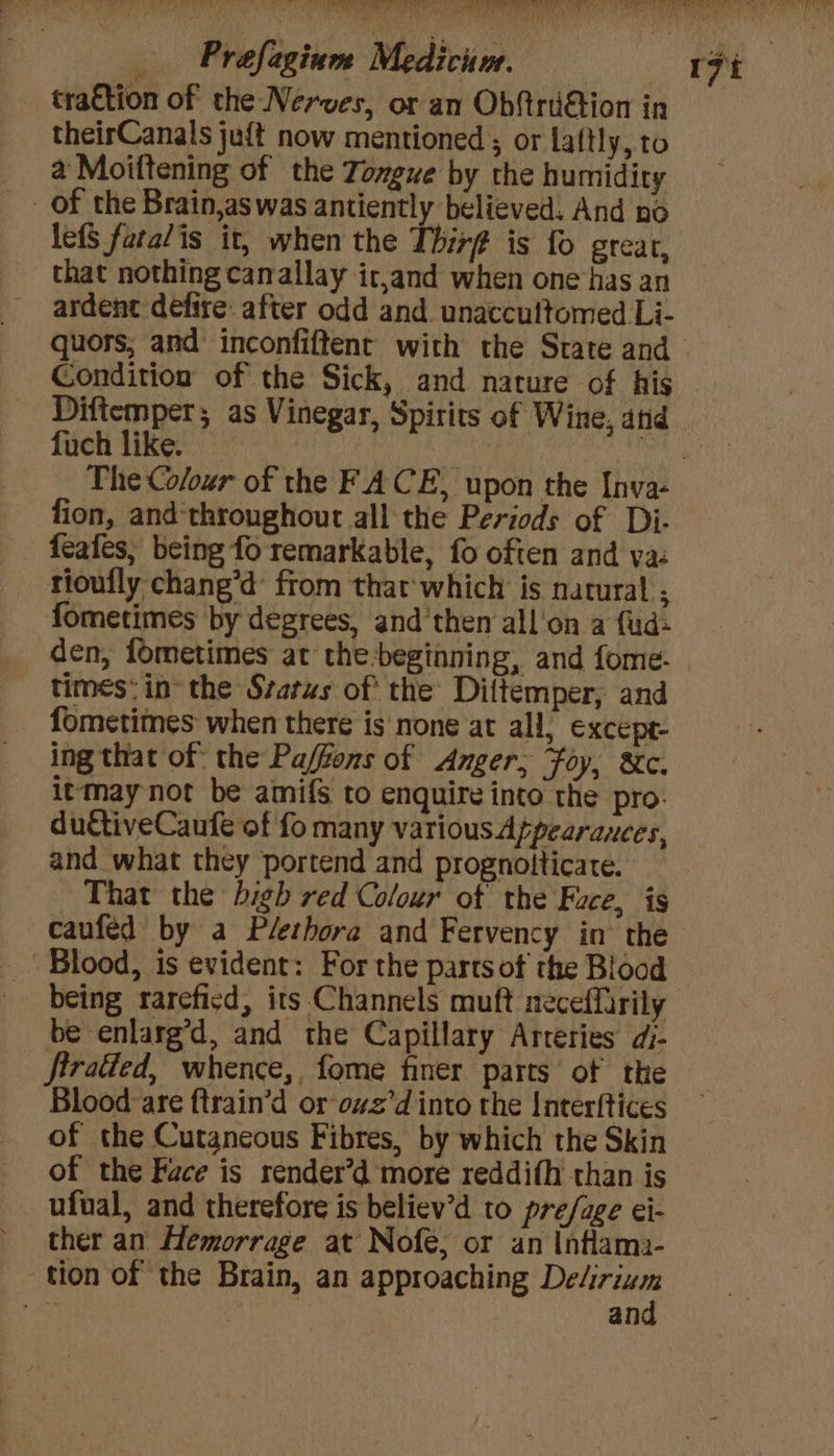 tration of the Nerves, or an ObftrdGtion in theirCanals juft now mentioned ; or Laftly, to a Moiftening of the Tongue by the humidity lefS fara/is it, when the Thirf is fo grear, that nothing canallay it,and when one has an ardent defire: after odd and. unaccultomed Li- quors, and inconfiftent with the State and Condition of the Sick, and nature of his Difiemper; as Vinegar, Spirits of Wine, and fuch like. | fion, and-throughout all the Periods of Di- - f{eafes, being fo remarkable, fo often and ya: rioufly chang’d’ from that'which is natural ; fometimes by degrees, and'them all'on a fud- den, fometimes at the-beginning, and fome. times: in’ the Status of: the Diftemper, and fometimes when there is none at all; except- ing that of: the Pa/fons of Anger; Foy, &amp;c. itmay not be amifS to enquire into the pro. ductiveCaufe of fo many various Atpearances, and what they portend and prognolticate. That the bigh red Coloxr of the Face, is caufed by a Plethora and Fervency in the Blood, is evident: For the parts of the Blood being rareficd, its Channels muft neceffarily be enlarg’d, and the Capillary Arteries dj- firatted, whence,. fome finer parts of the Blood are ftrain’d or ovz’d into the Interftices of the Cutaneous Fibres, by which the Skin of the Face is render’d more reddifh than is ufual, and therefore is believ’d to pre/age ei- tion of the Brain, an approaching Delirium o riley: and