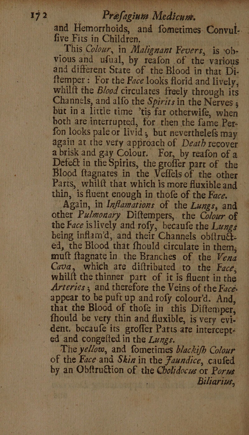 and Hemorrhoids, and fometimes. Convul-. - five Fits in Children, ee This Colour, in Malignant Fevers, is ‘ob- vious and ufual, by reafon of the various ~ and different State of the Blood in that Di- ftemper : For the Face looks florid and lively, whilft the Blood circulates freely through its - but ina little time °tis far otherwife, when both are interrupted, for then the fame Per- fon looks pale or livid; but neverthelefs may again at the very approach of Death recover a brisk and gay Colour. For, by reafon of a Defe&amp;t in the Spirits, the groffer part of the Blood ftagnates in the Veflels of the other. Parts, whilft that which is more fluxible and thin, is fluent enough in thofe of the Face. Again, in Inflamations of the Lungs, and — other Pulmonary Diftempers, the Colour of the Face islively and rofy, becaufe the Lungs being inflam’d, and their Channels obftruét- ed, the Blood that fhould circulate in them; muft ftagnate in the Branches of the Vena Cava, which ate diftributed to the Face, whilft the thinner part of it is fluent in the Arteries ; and therefore the Veins of the Face. appear to be puft up and rofy colour’d. And, that the Blood of thofe in this Diftemper, fhould be very thin and fluxible, is very evi- dent. becaufe its groffer Patts are intercept: ed and congeftedin the Lungs. | ee The yellow, and fometimes blackifh Colour — of the Face and Skin in the Jaundice, caufed by an Obftru&amp;tion of the Cholidocus or Porus ; Biliariiws,