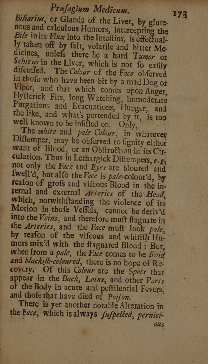 ‘Bikariws, ot Glands of the Liver, by elute. nous and calculous Humors, intercepting the Bile inits Flux into the Inteftins, is effectual- ly taken off by falr, volatile and bitter Me. 173 Schirws in the Liver, which is not fo eafily difeuffed. The Colour of the Face obferved in thofe who have been bit by a mad Dog or Viper, and that which comes upon Anger, ‘yfterick Fits, long Watching, immoderate Wrgations and Evacuations, Hunger, and the like, and what's portended by it, is too The white and pale Colour, in- whatever iftemper, may be obferved to fignity either Want of Blood, or an Obftru&amp;tion in its Cir- culation. Thus in Lethargick Diftem Pers, ¢. 7, {well’d, but alfo the Fuce is pale-colour’d, by teafon of grofs and vifcous Blood in the in- ternal and external Arterics of the Head, which, notwithftanding the violence of its otion in thofe Veflels, cannot be deriv'd into the Veins, and therefore muft ftagnate in the Arteries, and the Face muft look pale, Mors mix’d with the ftagnated Blood : Bur, when from a pale, the Face comes to be livid and blackifh-coleured, there is no hope of Re- appear in the Back, Loins, and other Parts of the Body in acute and peftilential Fevers, and thofe that have died of Poi/oz. There is yet another notable Alteration in the Face, which isalways /u/petled, pernici« > wen Ba LI ig OSs *