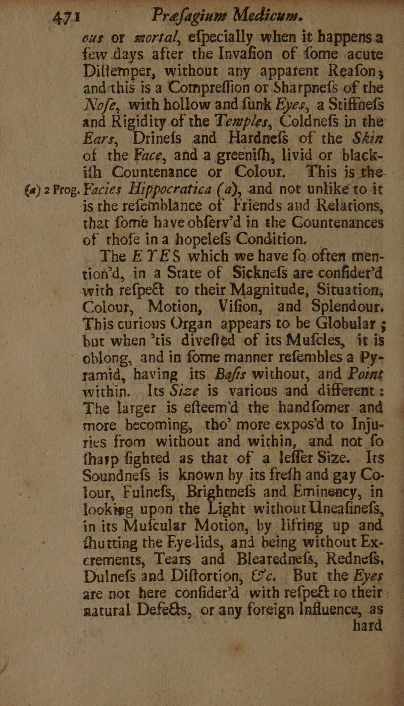re, - Prafagiuns Medicum. — eus or mortal, ef{pecially when it happens a few days after the Invafion of fome acute Diltemper, without any apparent Reafon, and:this is a Compreflion or Sharpnefs of the Nofe, with hollow and funk Eyes, a Stiffnefs and Rigidity of the Temples, Coldnefs in the (a) 2 Prog. of the Face, and a greenifh, livid or black- Facies Hippocratica (a), and not unlike to it that fome have obfery’d ia the Countenances of thofe ina hopelefs Condition. _ The EYES which we have fo often men- with refpect to their Magnitude, Situation, Colour, Motion, Vifton, and Splendour. but when tis divefted of its Mufcles, it is ramid, having its Ba/is without, and Poimt within. Its Size is various and different : The larger is efteem’d the handfomer and lour, Fulnefs, Brightmefs and Emineacy, in in its Mufcular Motion, by lifting up and hard ¢ 4 re a oan o~