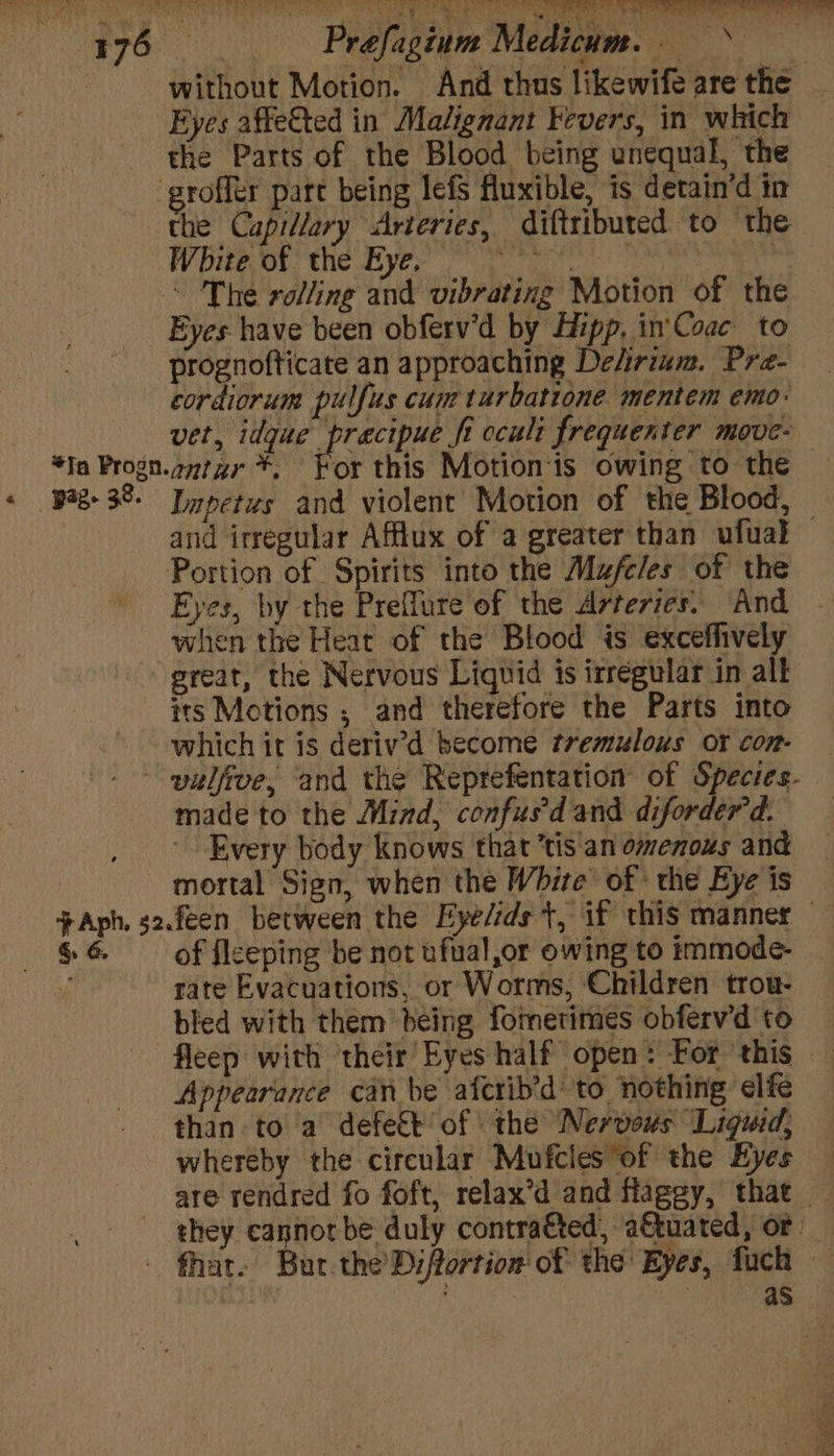 PAG Pe ’ ey ee a ea, Mag ka lg gr reeny as va, Prefagium Medicum.. without Motion. And thus likewife are the _ Eyes affe&amp;ted in Malignant Fevers, in which the Parts of the Blood being unequal, the the Capillary Arteries, diftributed to the White of the Eye, Soe | Eyes have been obferv'd by Hipp. in'Coac to prognofticate an approaching Delirium. Pra- cordiorum pulfus cum turbatione mentem emo: vet, dP Ah fi occult frequenter move- or this Motion‘is owing to the Impetus and violent Motion of the Blood, and irregular Afflux of a greater than ufuak Portion of Spirits into the Mufcles of the Eyes, by the Preflure of the Arteries. And - when the Heat of the Blood is exceffively its Motions ; and therefore the Parts into which it is deriv’d become tremulous or con- &amp;. 6. made to the Mind, confus'd and diforder'd. Every body knows that ‘tis an omenous and mortal Sign, when the White of the Eye is of fleeping be not ufual,or owing to immode- rate Evacuations, or Worms, Children trou- bled with them being fotnetimes obferv’d to Appearance canbe afcrib’d to nothing elfe than to a defect of the Nervous Liquid, whereby the circular Mufcles of the Eyes are rendred fo foft, relax’d and flaggy, that