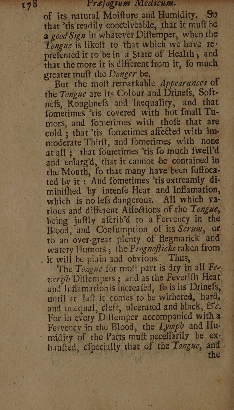 17 of its natural Moifture and Humidity. So _ that ’tis readily conceiveable, that it muft be a good Sign in whatever Diftemper, when the Tongue is likeft to that which we have te- prefented it to be in a State of Health, and greater muft the Danger be. teh But the moft remarkable Appearances of the Tongue are its Colour and Drinefs, Soft- nefs, RoughnefsS and Inequality, and that fometimes *tis covered with hot {mall Tu- mors, and fometimes with thofe that are cold ; that *tis fometimes affe€ted with im- atall; that fomerimes *tis fo much fwell’'d and enlareg’d, that it cannot be contained in the Mouth, fo that many have been fuftoca- ted by it: And fometimes ’tisextreamly di- minifhed by intenfe Heat and Inflamation, which is nolefs dangerous. All which va- heing juftly afcrib’d ro a Fervency in the food, and Confumption of its Serum, or to an over-great plenty of flegmarick and watery Humors ; the Progzofficks taken from _ The Tongue for molt part is dry in all Fe-. verifh Diftempers; and as the Feverifh Heat and Jnflamationis increafed, fo isits Drinefs, vntil ac laf ict comes to be withered, hard, — and unequal, cleft, ulcerated and black, Pies For in every Diftemper accompanied witha _ Fervency in the Blood, the Lywpb and Hu- haufted, efpecially that of the Tongue, Ae pol 7 ; Sieh «le