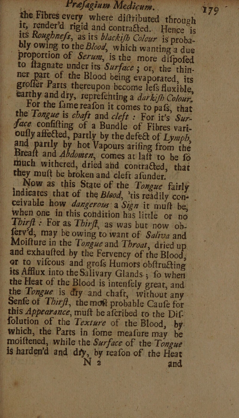 . fréjagium Medicum.. | 179 Sih: the Fibres every where difttibuted throug it, render’d rigid and contragted.. Hence js its Roughnefs, as its blackifh Colour ig proba-. bly owing to the Blood, which wanting a due | proportion of Serum, is the more difpofed — to ftagnate under its Surface 3 or, the thin. ner part of the Blood being €vaporated, its - gtolicr Parts thereupon become lefS fluxible, _ . For the fame reafon it comes to pafs, that the Tongue is chaft and cleft : For it’s Sur- _ Face confifting of a Bundle of Fibres vari- oufly affefted, partly by the defea of Lympb, and partly by hot Vapours arifing from the Breaft and Abdomen, comes at latt to be fo much withered, dried ahd contrafted, that they muft be broken and cleft afander, ‘ . Now as this State of the Tongue fairly - indicates that of the B/eod, tis readily con- _ ceivable how dangerous a Sign it mult. be, when one in this condition has little or no Lhirft : For as Thirff, as was but now ob. vis may be owing to want of Saliva and _ Moifture in the Tongue and Throat, dried up. and exhaufted by the Fervency of the Blood; | er to vifcous and grofs Humors obftrugting its Afflux into the Salivary Glands.; fo when - the Heat of the Blood is intenfely great, and | _ the Tongue is dty and chaft, without any Senfe of Thizft, the moft probable Caufe for this Appearance, mutt be aferibed to the Dif? {olution of the Texture of the Blood, by: _ which, the Parts in fome meafure may be moiftened, while the Surface of the Tongue is harden’d and diy, by reafon of the Heat Bites dts N 2 and @