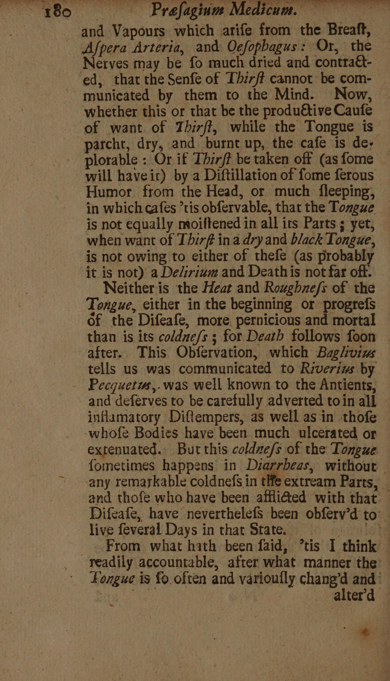 and Vapours which arife from the Breaft, Afpera Arteria, and O¢efopbagus: Or, the Nerves may be fo much dried and contra&amp;- ed, that the Senfe of Thirft cannot be com- — municated by them to the Mind. Now, — whether this or that be the produétive Caufe of want. of Thirft, while the Tongue is parcht, dry, and burnt up, the cafe is de- plorable : Or if Thir/? be taken off (as fome will haveic) by a Diftillation of fome ferous Humor from the Head, or much {fleeping, in which cafes ’tis obfervable, that the Tozgue — is not equally moiftened in all its Parts ; yet, - when want of Thirf ina dry and black Tongue, is not owing to either of thefe (as probably it is not) a De/irium and Deathis not far off. © Neither is the Heat and Roughnefs of the Tongue, either in the beginning or progrefs of the Difeafe, more pernicious and mortal than is its coldne/s ; for Death follows foon | after. This Obfervation, which Bagliviw tells us was communicated to Riveriws by | - Pecquetis,.was well known to the Antients, | and deferves to be carefully adverted toin all ~ inflamatory Diftempers, as well asin thofe -whofe Bodies have been much ulcerated or extenuated. But this coldze/s of the Tongue fometimes happens in Diarrbeas, without . any remarkable coldnefs in tHe extream Parts, and thofe who have been affli@ted with that — Difeafe, have neverthelefS been obferv’d to live feveral Days in that State. — cle he From what hath been faid, ’tis I think readily accountable, after what manner the Longue is fo often and varioully chang’d and ‘ ter alter'd — he