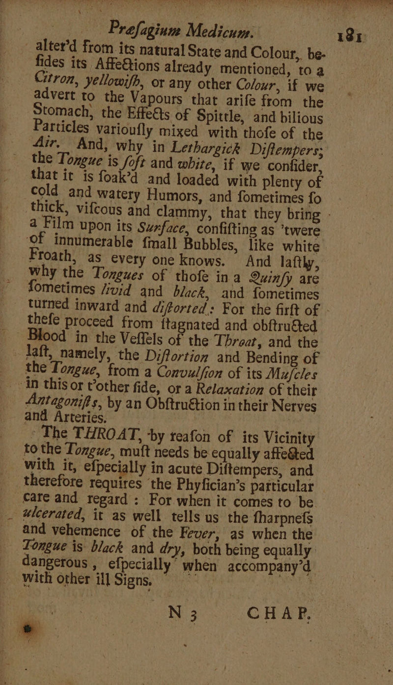 sO ee OEE OE ay eae na Prefagium Medicum. 181 _alter’d from its natural State and Colour, be- fides its Affe&amp;tions already mentioned, toa _ Citron, yellowifh, or any other Colour, if we advert to the Vapours that arife from the Stomach} the Effetts of Spittle, and bilious Particles varioufly mixed with thofe of the Air, And, why in Lethargick Diftempers; the Toneue is Soft and white, if we confider, that it is foak’d and loaded with plenty of cold and watery Humors, and fometimes fo thick, vifcous and clammy, that they bring - a Film upon its Surface, confifting as *twere Of innumerable {mall Bubbles, like white. Froath, as every one knows. And lafthy, why the Tongues of thofe in a Quinfy are fometimes /ivid and black, and fometimes turned inward and diftorted.: For the firft of thefe proceed from ftagnated and obftru&amp;ted Blood in the Veffels of the Throat, and the - laft, namely, the Difortion and Bending of the Tongue, from a Convulfion of its Mufcles in this or t’other fide, or a Relaxation of their Antagonifts, by an Obftruétion in their Nerves and Arteries. | » The THROAT, ‘by teafon of its Vicinity to the Tongue, mutt needs be equally aftegted with it, efpecially in acute Diftempers, and therefore requires ‘the Phyfician’s particular care and regard : For when it comes to be ulcerated, it as well tells us the fharpnefs and vehemence of the Fever, as when the Tongue is black and dry, both being equally: dangerous , efpecially’ when accompany’d ~ with other ill Signs, ” we