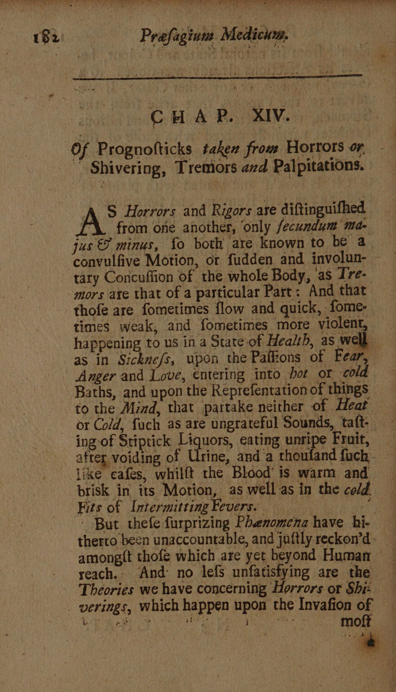 a a yb te Typ. Oe | 0 Ree Seem NSW fare Prafaginie Medici, A” Horrors and Rigors are diftinguifhed [‘\. from one another, only fecundum ma- tary Coricuffion of the whole Body, as I7e- mors are that of a particular Part: And that thofe are fometimes flow and quick, fome- times weak, and fometimes more violent, happening to us in a State of Health, as well - as in Sicknefs, upon the Pafkons of Fear, Baths, and upon the Reprefentation of things fo the Mind, that partake neither of Meat ing of Stiptick Liquors, eating unripe Fruit, after voiding of Urine, and’a thoufand {uch brisk in its Motion, | as well as in the cold. Kits of Intermitting Fevers. therto been unaccountable, and juftly reckon’d among{t thofe which are yet beyond Human — Theories we have concerning Horrors or Shi f es moft