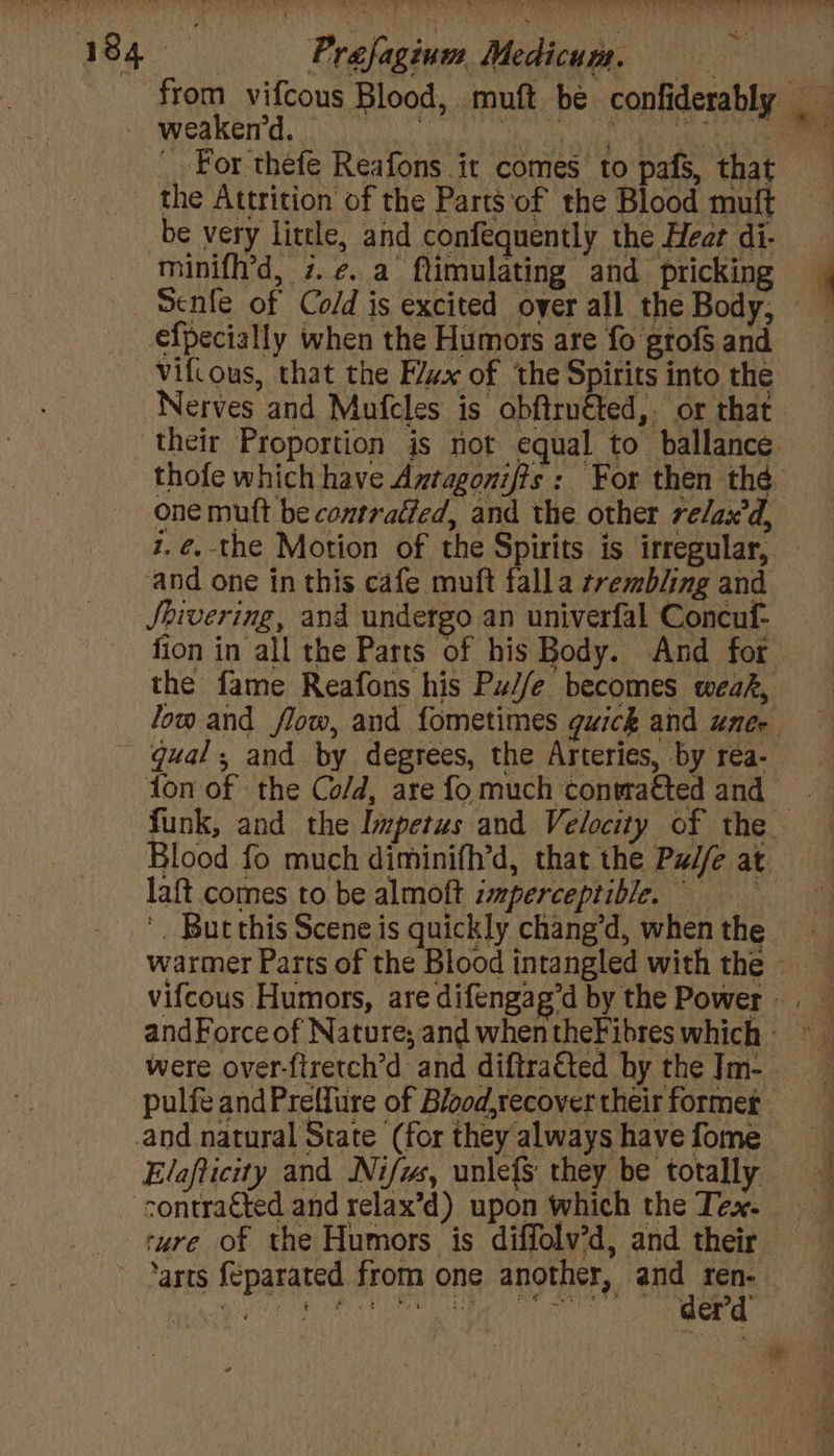 Prafaginm Medicum. 7 For thefe Reafons it comes to pafs, that the Attrition of the Parts of the Blood muft be very little, and confequently the Heat di- Senfe of Co/d is excited over all the Body, efpecially when the Humors are fo grofs and Vifcous, that the F/zx of ‘the Spirits into the Nerves and Mufcles is obftruéted,. or that one mutt be contratted, and the other re/ax'd, z.@.-the Motion of the Spirits is irregular, and one in this cafe muft falla trembling and Shivering, and undergo an univerfal Concuf- fion in all the Parts of his Body. And for the fame Reafons his Pu//e becomes weak, nN { 4 la{t comes to be almoft imperceptible. were over-ftretch’d and diftra€ted by the Jm- Elafticity and Nifws, unlefS they be totally rure of the Humors is diffolv’d, and their derd