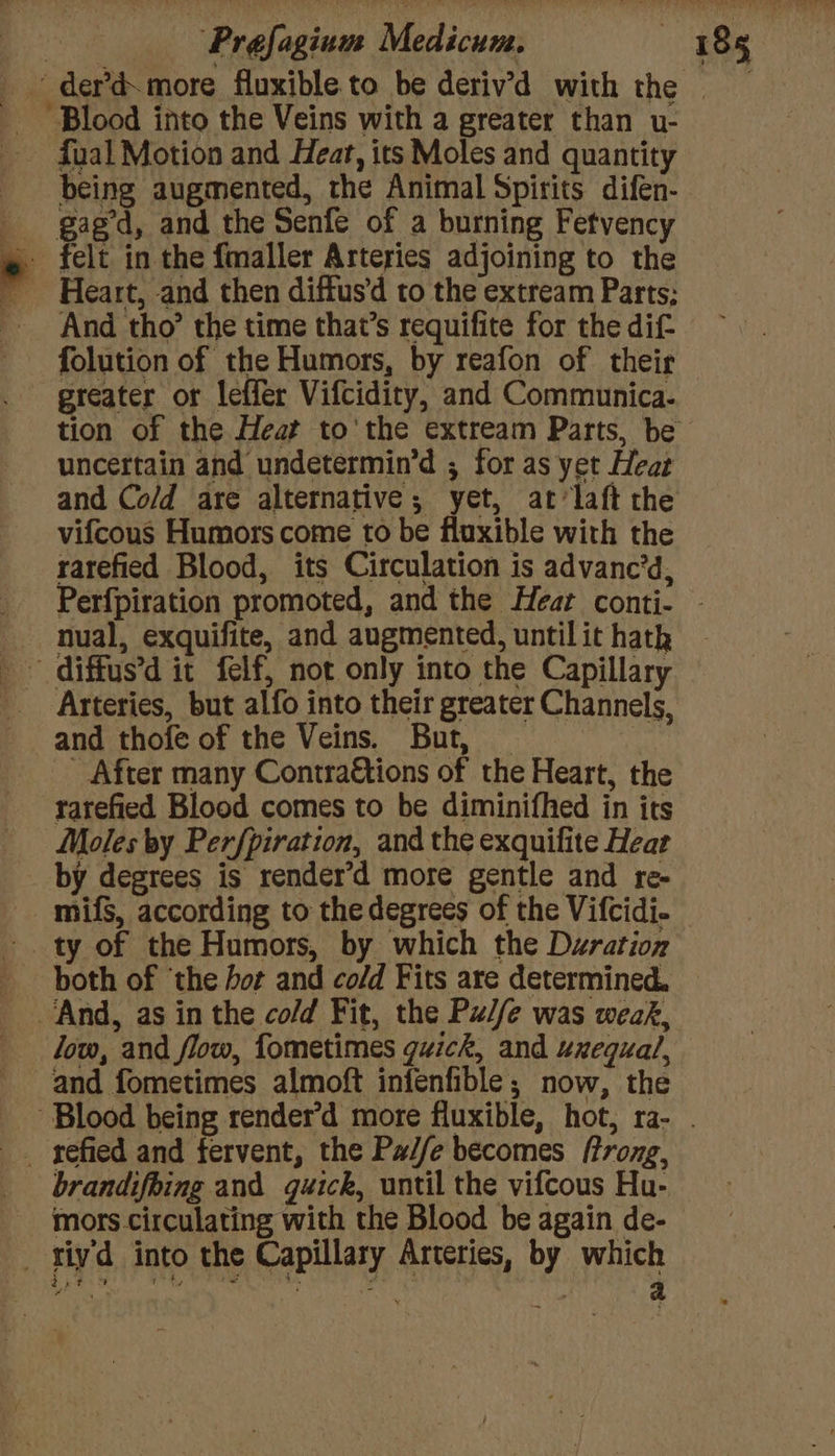 P fual Motion and Heat, its Moles and quantity being augmented, the Animal Spirits difen- gaged, and the Senfe of a burning Fetvency felt in the fmaller Arteries adjoining to the Heart, and then diffus'd to the extream Parts; And tho’ the time that’s requifite for the dif- folution of the Humors, by reafon of their greater or leffer Vifcidity, and Communica- uncertain and undetermin’d ; for as yet Heat and Co/d are alternative; yet, at’laft the vifcous Humors come to be fluxible with the rarefied Blood, its Circulation is advanc’d, nual, exquifite, and augmented, until it hatk and thofe of the Veins. But, - After many Contraétions of the Heart, the rarefied Blood comes to be diminifhed in its Moles by Perfpiration, and the exquifite Heat by degrees is render’d more gentle and re- mifs, according to the degrees of the Vifcidi- both of ‘the hot and cold Fits are determined. low, and flow, fometimes guick, and uxequal, and fometimes almoft infenfible; now, the brandifbing and quick, until the vifcous Hu- mors. circulating with the Blood be again de-