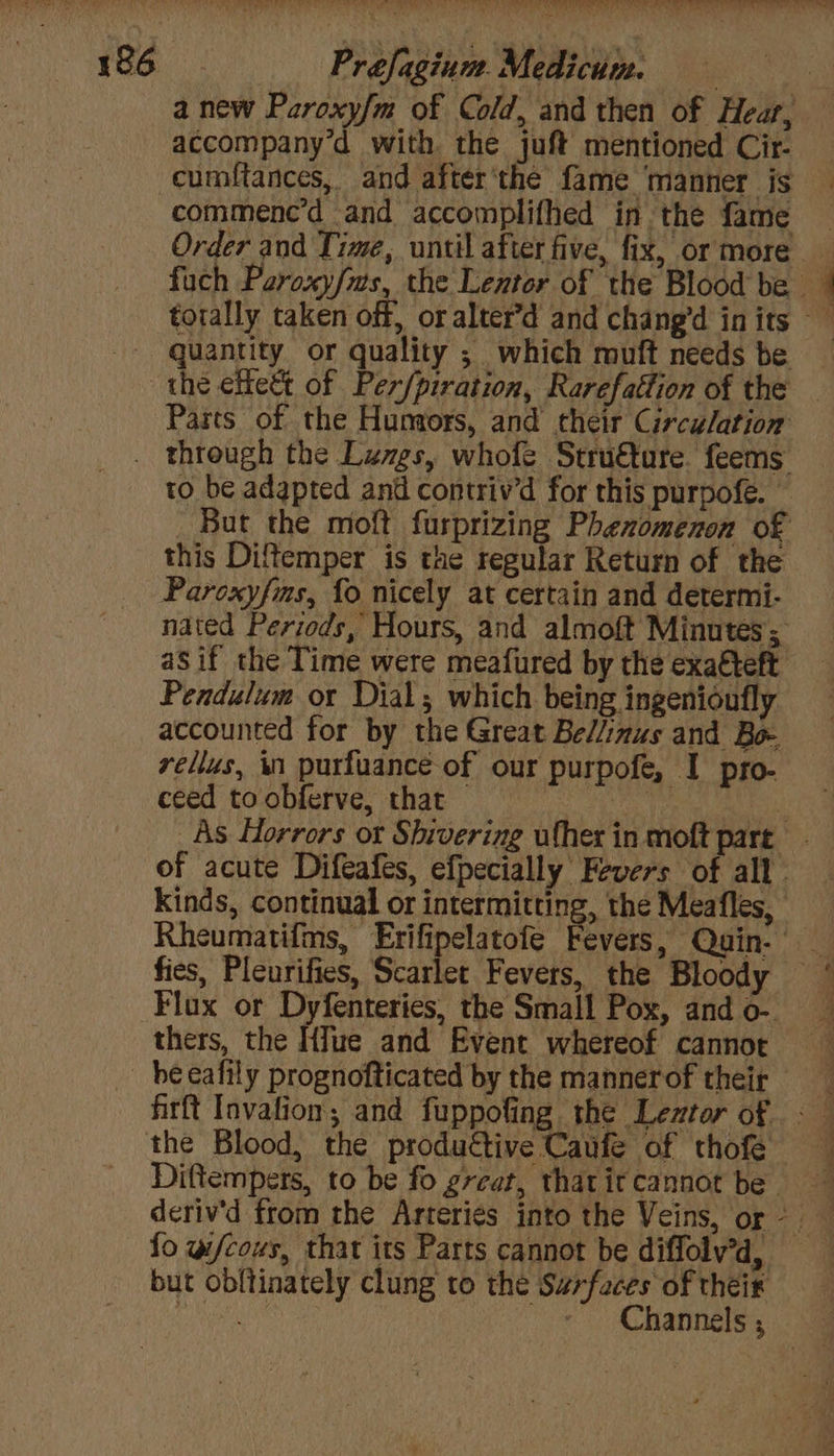 eT Bee Le aN PREM ee Ow ery ae SEG. Prefagium.Medicum. | a new Paroxy/m of Cold, and then of Hear, accompany’d with the juft mentioned Cir- cumftances, and after'the fame ‘manner is commenc’d and accomplifhed in the fame Order and Time, until after five, fix, or more fuch Paroxy/ms, the Lentor of the Blood be | torally taken off, or alter’d and chang’d inits | quantity or quality ; which muft needs be the eect of Per/piration, Rarefattion of the - Parts of the Hungors, and their Circulation . through the Luvgs, whofe Stru€ture. feems to be adapted and contriv’d for this purpofé. — But the moft furprizing Phenomenon of this Diftemper is the regular Return of the Parcxyfms, fo nicely at certain and determi- nated Periods, Hours, and almoft Minutes; aS if the Time were meafured by the exatteft Pendulum or Dial; which being ingenioufly accounted for by the Great Be//inus and Bo- vellus, in purfuance of our purpofe, I pro- ceed to obferve, that © ae om As Horrors or Shivering ufher in moft part of acute Difeafes, efpecially Fevers of all. Kinds, continual or intermitting, the Meafles, Rheumatifms, Erifipelatofe Fevers, Quin. _ fies, Pleurifies, Scarlet Fevers, the Bloody ~ Flux or Dyfenteries, the Small Pox, ando- thers, the HIue and Event whereof cannot he cafily prognofticated by the mannerof their firft Invafion, and fuppofing the Leztor of <— the Blood, the productive Caufe of thofe Diftempers, to be fo great, thatitcannot be deriv’d from the Arteriés into the Veins, or - fo w/cous, that its Parts cannot be diffolv’d, but obltinately clung to the Surfaces of theix
