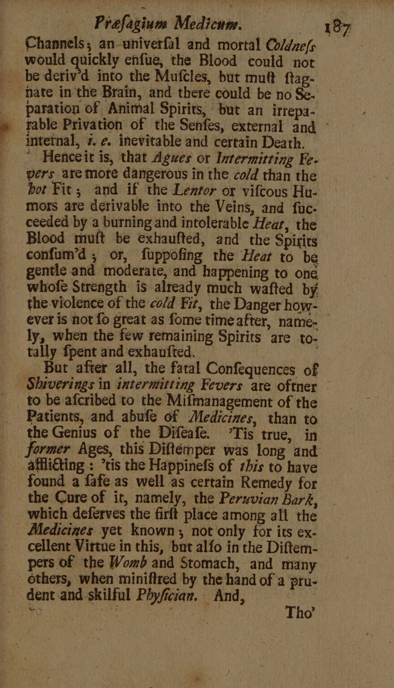 Channels; an-univerfal and mortal Coldnefs would quickly enfue, the Blood could not fate in the Brain, and there could be no Se. paration of Animal Spirits, but an irrepa- intetnal, 7. ¢. inevitable and certain Death. vers are more dangerous in the co/d than the bor Fit; and if the Lenror or vifcous Hu- _ Mors are derivable into the Veins, and fuc- ceeded by a burning and intolerable Hear, the Blood muft be exhaufted, and the Spirits confum’d ,; or, fuppofing the Hear to be gentle and moderate, and happening to one ly, when the few remaining Spirits are to- tally fpent and exhaufted. But after all, the fatal Confequences of Patients, and abufe of Medicines, than to the Genius of the Difeafe. ‘Tis true, in _ affli€ting : ’tis the Happinefs of zhis to have found a fafe as well as certain Remedy for the Cure of it, namely, the Peruvian Bark, _ which deferves the firft place among all the - Medicines yet known; not only for its ex- cellent Virtue in this, but alfo in the Diftem- pers of the Womb and Stomach, and many _ others, when miniftred by the hand of a pru- ~ dent and skilful Phyfician. And, si * ate a °