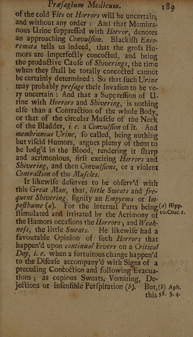 — Prefagiune Medicum. — Sota k 189 o ‘of the cold Fits or Horrors will he uncertain; and without any order: And that Membra- nous Urine fuppreffed with Horror, denotes an approaching Convulfion. Blackifh Exeo- _femata tells us indeed, that the grofs Hn- moss are imperfettly concoéted, and being the produétive Caufe of Shiverings, the time when they fhall be totally concogted cannot be certainly determined : So that fuch Urine . may probably prefage their Invafion to be ve- . _ ry uncertain: And that a Suppreffion of U- rine with Horrors and Shivering, is nothing elfe than a Contraction of the whole Body, or that of the circular Mufcle of the Neck of the Bladder, 7.e¢. a Convulfion of it. And — membranous Urine, fo called, being nothing but vifcid Humors, argues plenty of them to be lodg’d in the Blood, rendering it tharp and acrimonious, firft exciting Horrors and Shivering, and then Convulfions, or a violent Contraction of the Mufcles. 3 ~ It likewife deferves to be obferv’d with this Great Man, that, little Sweats and fre- quent Shivering, fignity an Empyema or Im. __ poftbume (a). For the: internal Parts being (4) Hipp. flimulated and irritated by the Acrimony of 1*C™*™ the Humors occafions the Horrors ; and Weak- nefs, the little Sweats. He likewife had a - favourable Opinion of fuch Horrors that happen’d upon continual Fevers on a Critical Day, i. ¢. when a fortuitouschange happen’d to the Difeafe accompany’d with Signs of a.” preceding Contoétion and following Evacua- tions ; as copious Sweats, Vomiting, De- jettions or infenfible Perfpiration (4). - But,(s) Aph.