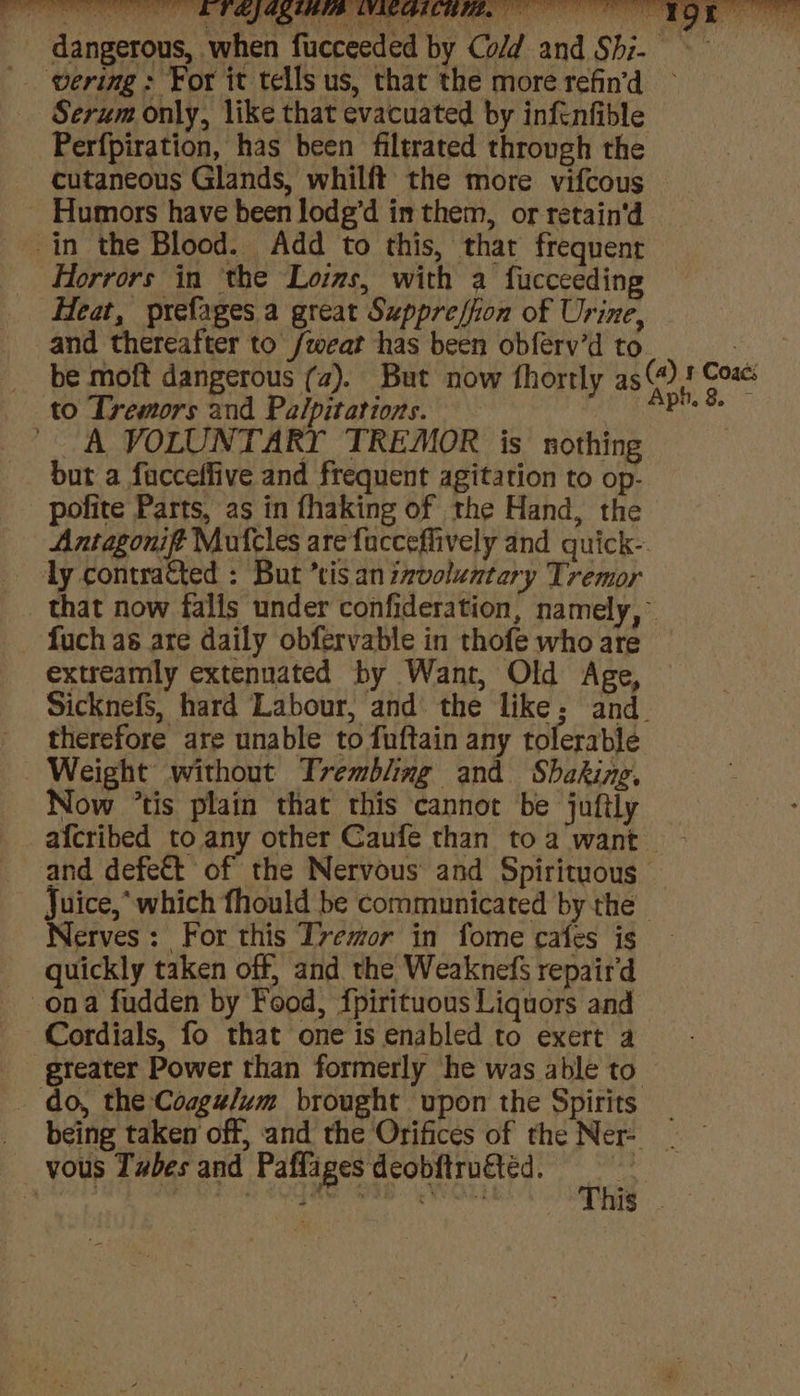 _ dangerous, when fucceeded by Co/d and Shi- ering: For it tells us, that the more refin'd ~ Serum only, like that evacuated by inftnfible Perfpiration, has been filtrated through the cutaneous Glands, whilft the more vifcous Humors have been lodg’d in them, or retain'd in the Blood. Add to this, that frequent Horrors in ‘the Loins, with a fucceeding Heat, prefages a great Suppreffion of Urine, and thereafter to /wear has been obférv’d to 3 _ be moft dangerous (a). But now fhortly as @)) ar to Tremors and Palpitarions. tie ' A VOLUNTARY TREMOR is nothing but a facceffive and frequent agitation to op- pofite Parts, as in fhaking of the Hand, the Antagonift Mufcles are facceflively and quick- ly contracted : But *tis an izvoluntery Tremor that now falls under confideration, namely,” fuch as are daily obfervable in thofe who are extreamly extennated by Want, Old Age, SicknefS, hard Labour, and the like; and. therefore are unable to fuftain any tolerable Weight without Trembling and Shaking, Now ‘tis plain that this cannot be juftly afcribed to any other Caufe than to a want and defett of the Nervous and Spirituous Juice,* which fhould be communicated by the Nerves: For this T7emor in fome cafes is quickly taken off, and the Weaknefs repaird ona fudden by Food, fpirituous Liquors and Cordials, fo that one is enabled to exert a greater Power than formerly he was able to. _ do, the Coagz/um brought upon the Spirits _ _ being taken off, and the Orifices of the Ne | vous Tzbes and Paffages deobftructéd. ie a | S2OqMe SIR. VWwOLs o