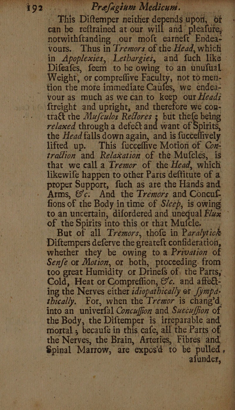 . Prafagian l This Diftemper nei Aeas vour as much as wecan to keep our Heads the Head falls down again, and is fuccellively tration and. Relaxation of the Mufcles, is that we call a Tremor of the Head, which fions of the Body in time of S/eep, is owing But of all Tremors, thofe in Paralytick Diftempers deferve the greateft confideration, whether they be owing toa Privation of Senfe or Motion, or both, proceeding. from too great Humidity or Drinefs of, the Parts, ing the Nerves either zdiopathically or [ympa- thically. For, when the Tremor is chang’d, into an univerfal Concuffion and Suecuffion of the Body, the Diftemper is irreparable and mortal ; becaufe in this cafe, all the Parts of, ~ afunder,