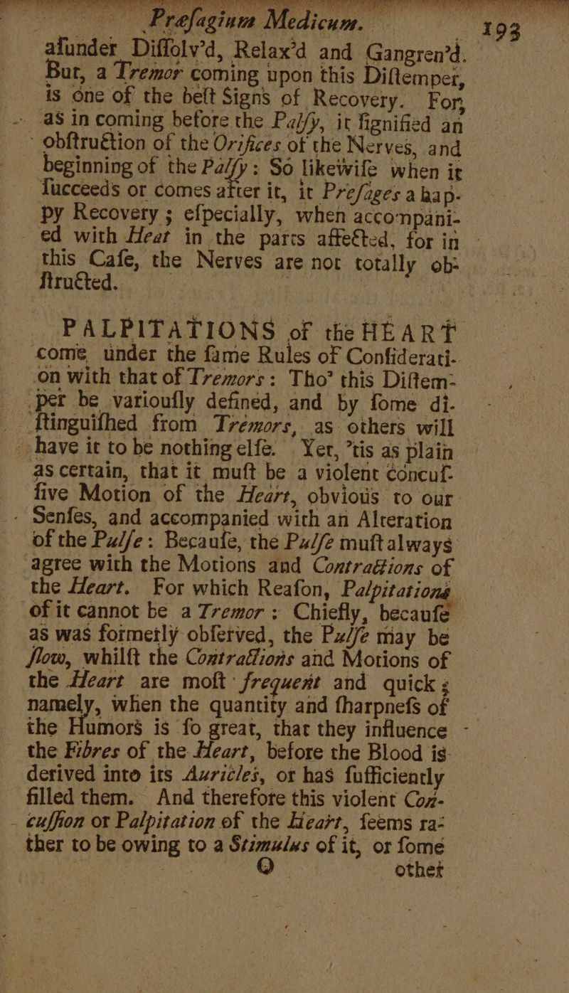beginning of the ede So likewile when ir Tucceeds or comes after it, ir Pre/agesa hap- py Recovery ; efpecially, when accompani- this Cafe, the Nerves are nor t otally ob Struéted. ne come under the fame Rules of Confiderati- on with that of Tremors: Tho’ this Diftem- per be varioufly defined, and by fome di. _ ftinguifhed from Tremors, as others will have it to be nothing elfé. Yer, ’tis as plain as certain, that it muft be a violent concuf.- five Motion of the Heart, obviows to our - Senfes, and accompanied with an Alteration of the Pu//e: Becaule, the Pu//e muftalways agree with the Motions and Contraéfions of as was formerly obferved, the P//e may be Jom, whilft the Contratfions and Motions of the Heart are moft frequent and quick : namely, when the quantity and fharpnefs o the Fibres of the Heart, before the Blood ig. derived into its Axricles, or has fufficiently filled them. And therefore this violent Coz- _ cuffion or Palpitation of the Heart, feems ra- ther to be owing to a ee of it, or fome