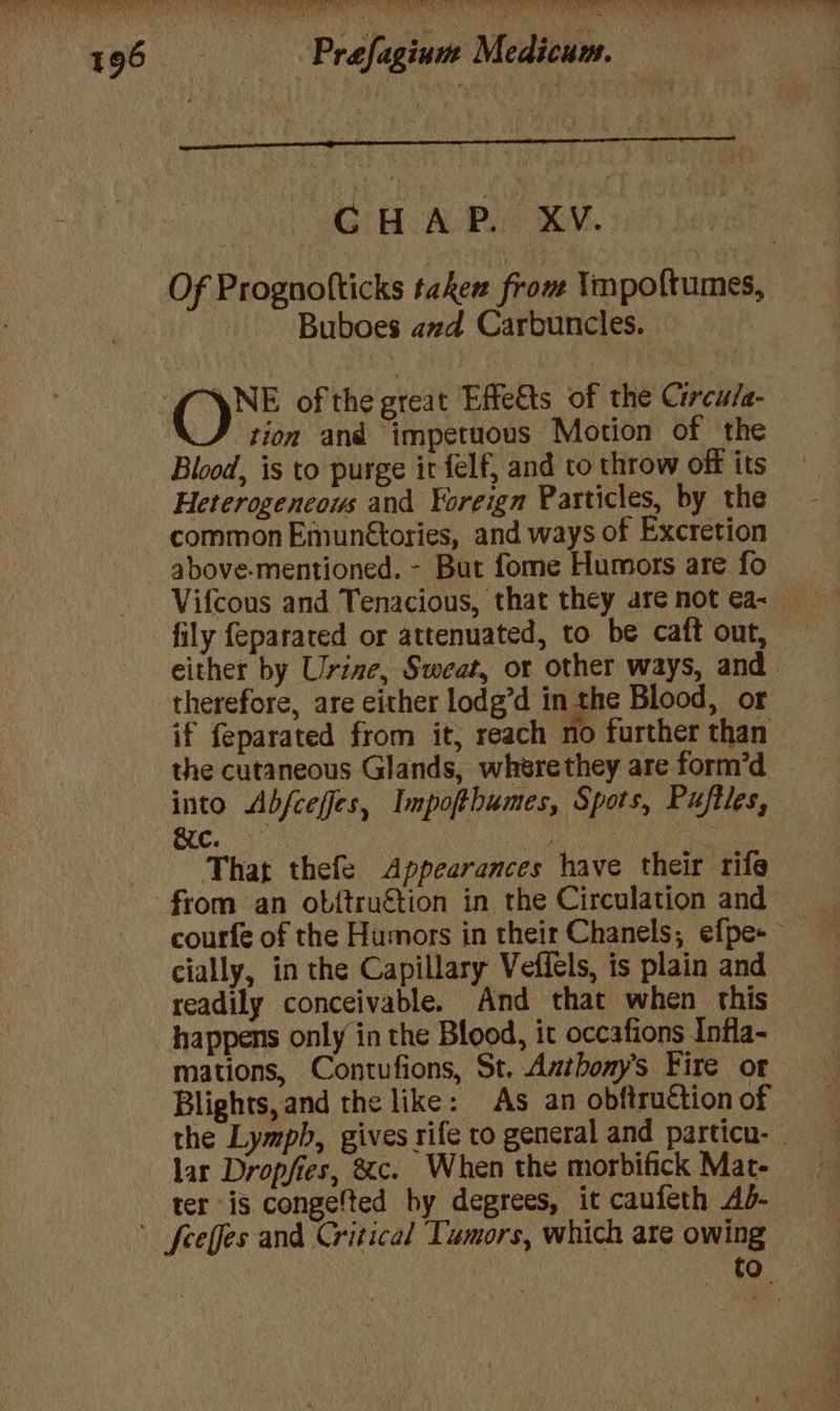 SCRAP MY: Buboes avd Carbuncles. | Ope of the great Effe&amp;ts of the Circu/a- tion and impetuous Motion of the Blood, is to purge it felf, and to throw off its Heterogeneous and Foreign Particles, by the common Emunétories, and ways of Excretion above-mentioned. - But fome Humors are fo fily feparated or attenuated, to be caft out, either by Urine, Sweat, or other ways, and. therefore, are either lodg’d in the Blood, or if feparated from it, reach no further than the cutaneous Glands, wherethey are form’d into Abfceffes, Impofthumes, Spots, Puftles, Cc. That thefe Appearances have their rife courfe of the Humors in their Chanels, efpe+ cially, in the Capillary Veffels, is plain and readily conceivable. And that when this — happens only in the Blood, it occafions Infla- mations, Contufions, St. Antbony’s Fire or Blights, and the like: As an obftruction of the Lymph, gives rife to general and particn- | lar Dropfies, &amp;c. When the morbifick Mat- ter is congefted hy degrees, it caufeth Ad- tO