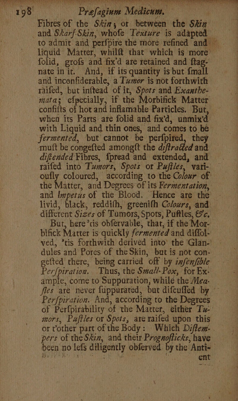 198 = —~Prefagium Medicum, — | Fibres of the Ski; or between the Shia — _and Skarf-Skin, whofe Texture is adapted to admit and perfpire the more refined and liquid Matter, whilft that which is more’ folid, grofs and fix'd are retained and ftag- nate init. And, if its quantity is but {mall and incenfiderable, a Tumor is not forthwith yaifed, but inftead of it, Spots and Exanthe- mata; efpecially, if the Morbifick Matter confifts of hot and inflamable Particles. But, © when its Parts: are folid and fix'd, unmix’d with Liquid and thin ones, and comes to be — fermented, but cannot be perfpired, they ‘mutt be congefted amongft the di/traffed and diftended Fibres, fpread and extended, and taifed into Tumors, Spots or Puftles, vari- oufly coloured, according to the Coloxzr of the Matter, and Degrees of its Fermentation, and lmpetus of the Blood. Hence are the livid, black, reddifh, greenifh Colors, and different Sizes of Tumors, Spots, Puftles, €7c. ~ But, here’cis obfervable, that, if the Mor- bifick Matter is quickly fermented and diffol- ‘ved, ’tis forthwith derived into’ the ‘Glan-’ dules and Pores of the Skin, but is not con- gefted there, being carried off by zxfenfible — Perfpiration. Thus, the Smatl-Pox, for Ex- ample, come to Suppuration, while the Mea- files are never fuppurated, but difcuffed by _ Perfpiration. And, according to the Degrees of Perfpirability of the Matter, either Tz- | mors, Paftles or Spots, areraifed upon this or other part ofthe Body: Which Diflem- pers of the Skiz, and their Prognofticks, have been no lefs diligently obferved. by the Anti- We ey RAY! Bea se oh BOE Apne’ ‘. ent
