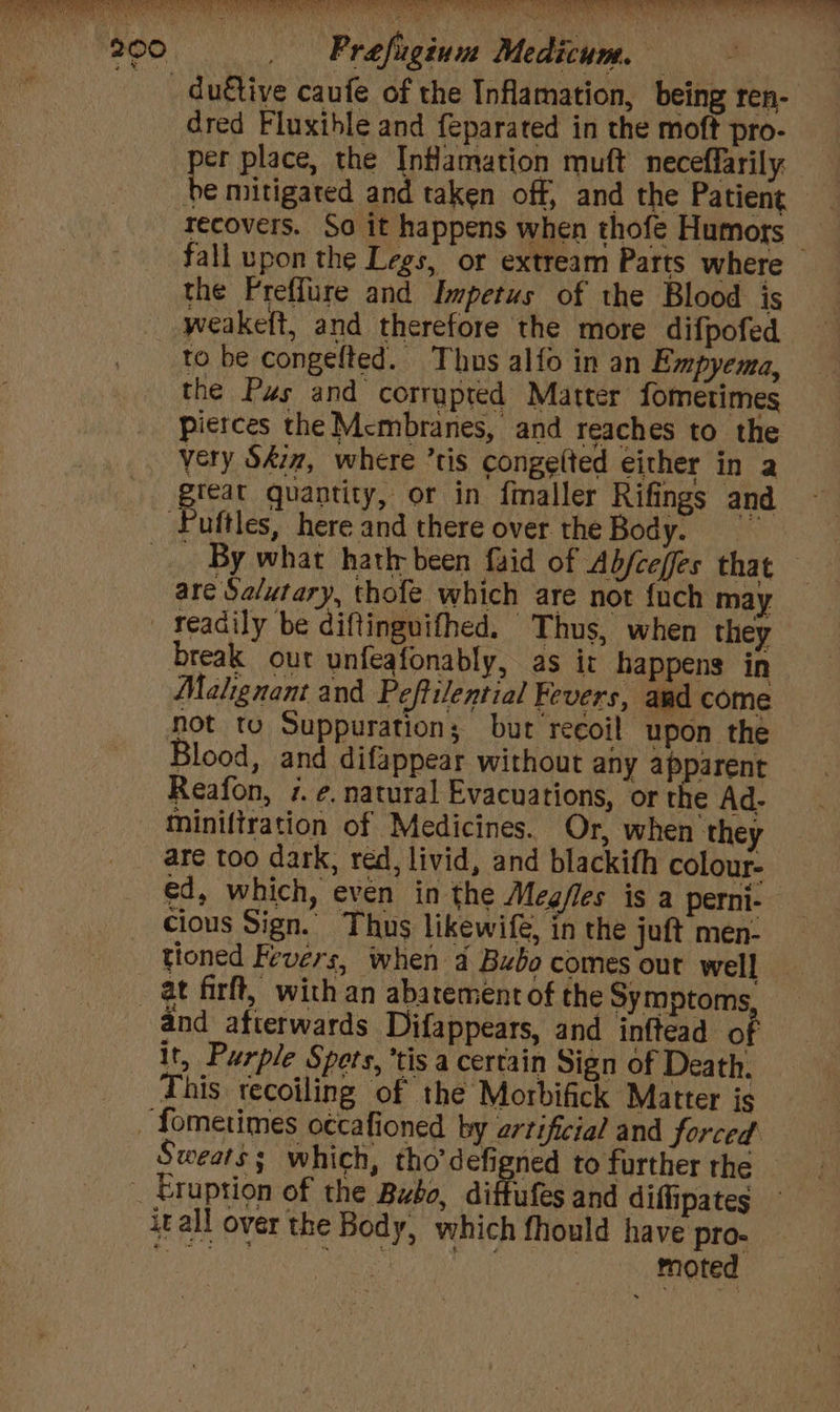 200 Prefuginum Medicum. sat | _ duétive caufe of the Inflamation, being ren- dred Fluxthle and feparated in the mofft pro- er place, the Inflamation muft neceffarily te mitigated and taken off, and the Patient recovers. So it happens when thofe Humors — fall upon the Legs, or extream Parts where the Preffure and Impetus of the Blood is weakeft, and therefore the more difpofed to be congelted. Thus alfo in an Empyema, the Pus and corrupted Matter fometimes pierces the Mcmbranes, and reaches to the very Sdim, where ’tis congelted either in a prea quantity, or in fmaller Rifings and ‘Fuftles, here and there over. the Body. - By what hatir been {uid of Abjceffes that are Sa/utary, thofe which are not {uch may _ Yeadily be diftinguifhed. Thus, when they break out unfeafonably, as ir happens in Mahgnant and Peftilential Fevers, and come not to Suppuration; but recoil upon the Blood, and difappear without any apparent Reafon, 7. ¢, natural Evacuations, or the Ad- tminiliration of Medicines. Or, when they are too dark, red, livid, and blackifh colour- ed, which, even in the Meg/les is a perni- cious Sign. Thus likewife, in the juft men- at firft, with an abatement of the Symptoms and afterwards Difappears, and inftead of it, Purple Spets, tis a certain Sign of Death. This recoiling of the Morbifick Matter is _ fometimes occafioned by artificial and forced. Sweats; which, tho’defigned to further the — _ Eruption of the Bubo, diftufes and diffipates itall over the Body, which fhould have pro- ieee Bee A ik ay | Hise — ao ae | Te ad ee eta pe CN CEN ERD, Deny Oe tere ee ee RT ee PARE SERENE RR Rae TON aE MEE REY dea MERCED PRN Wr SETAE ee oe