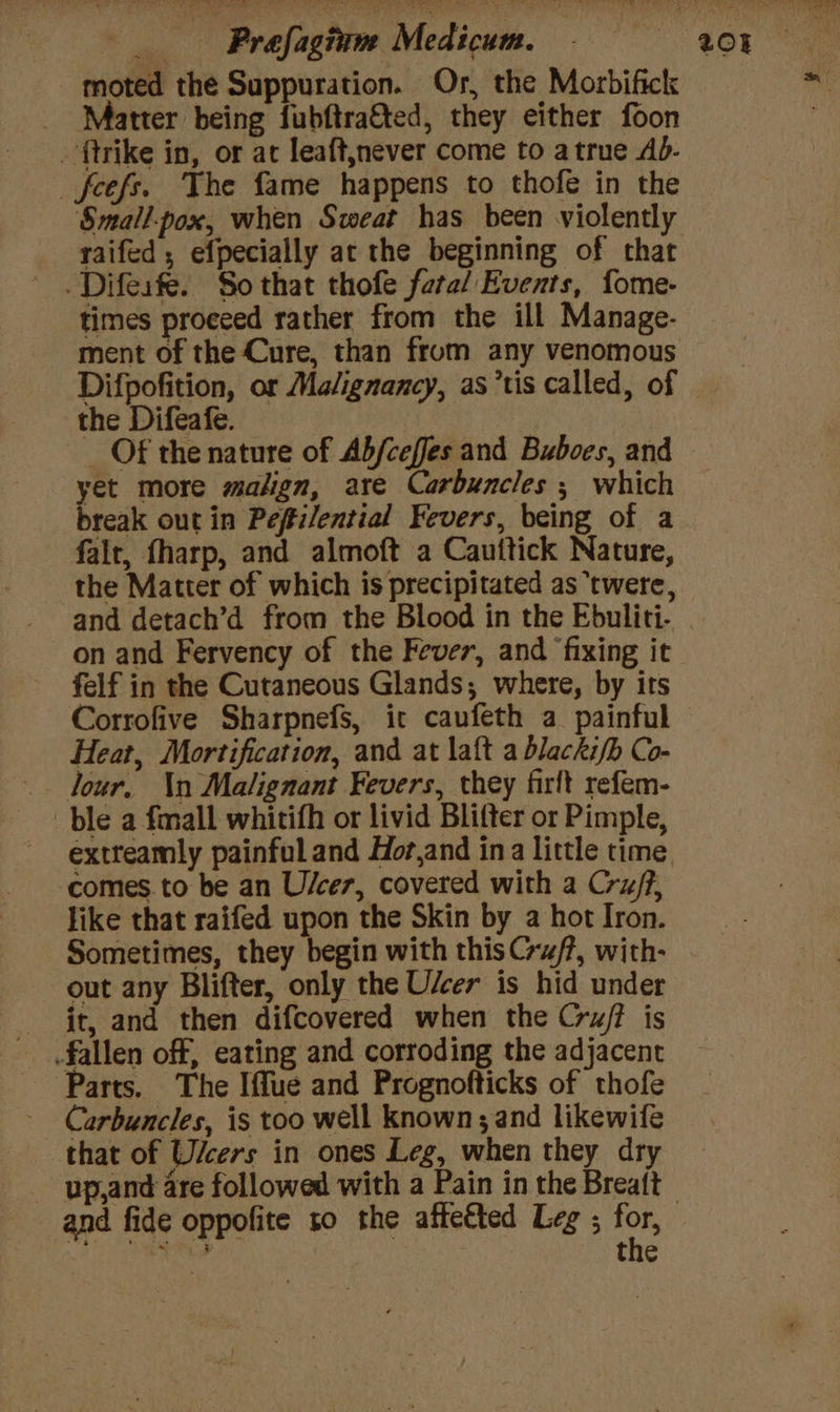 moted the Suppuration. Or, the Morbifick _ Matter being fubftrafted, they either foon - ftrike in, or at leaft,never come to atrue Ad- _feefs. The fame happens to thofe in the Smallpox, when Sweat has been violently raifed ; efpecially at the beginning of that .Difesfe. So that thofe fatal Events, fome- times proceed rather from the ill Manage- ment of the Cure, than from any venomous the Difeafe. : Of the nature of Ab/ceffes and Buboes, and yet more malign, are Carbuncles ; which break out in Peftilential Fevers, being of a falt, fharp, and almoft a Cauttick Nature, the Matter of which is precipitated as ‘twere, and detach’d from the Blood in the Ebuliti- on and Fervency of the Fever, and ‘fixing it felf in the Cutaneous Glands; where, by irs Heat, Mortification, and at laft a blackifb Co- Jour, \n Malignant Fevers, they firft refem- ble a fmall whitifh or livid Blifter or Pimple, extreamly painful and Hor,and ina little time comes. to be an U/cer, covered with a Cru/f, like that raifed upon the Skin by a hot Iron. Sometimes, they begin with this C~#/?, with- out any Blifter, only the Uscer is hid under jt, and then difcovered when the Cru/? is fallen off, eating and corroding the adjacent Parts. The Iffue and Prognofticks of thofe Carbuncles, is too well known; and likewifé that of Wicers in ones Leg, when they dry - up,and are followed with a Pain in the Breaft the