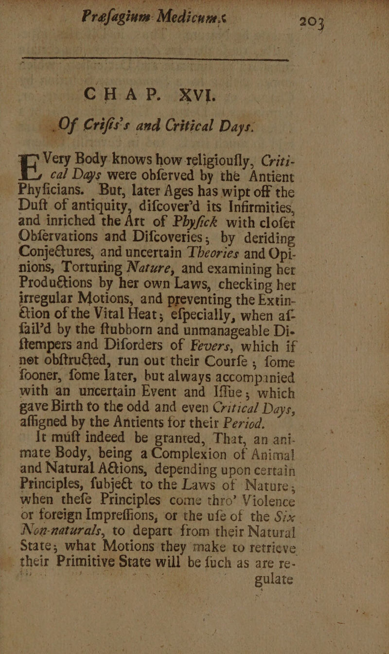 CHAP, XVI @Of Crifis's and Critical Days. BY Body knows how teligioufly, Criti- cal Days were obferved by the Antient Phyficians. But, later Ages has wipt off the Duft of antiquity, difcover’d its Infirmities, and inriched the Art of Phyfick with clofer Obfervations and Difcoveries; by deriding ConjeGtures, and uncertain Theories and Opi- nions, Tortuting Nature, and examining her Produétions by her own Laws, checking her irregular Motions, and preventing the Extin- ction of the Vital Heat; efpecially, when af- fail’d by the ftubborn and unmanageable Di- - net obftructed, run out their Courfe ; fome fooner, fome later, but always accompanied with an uncertain Event and Ifue; which gave Birth to the odd and even Critical Days, affigned by the Antients for their Period. it muft indeed be granted, That, an ani- - mate Body, being a Complexion of Anima! and Natural A€tions, depending upon certain Principles, fubje€t to the Laws of Nature; when thefe Principles come thro’ Violence Nou-naturals, to depart. from their Natural their Primitive State will be fuch as are re- 3 gee 133 Tht Sts Sime ie make ’ gulate