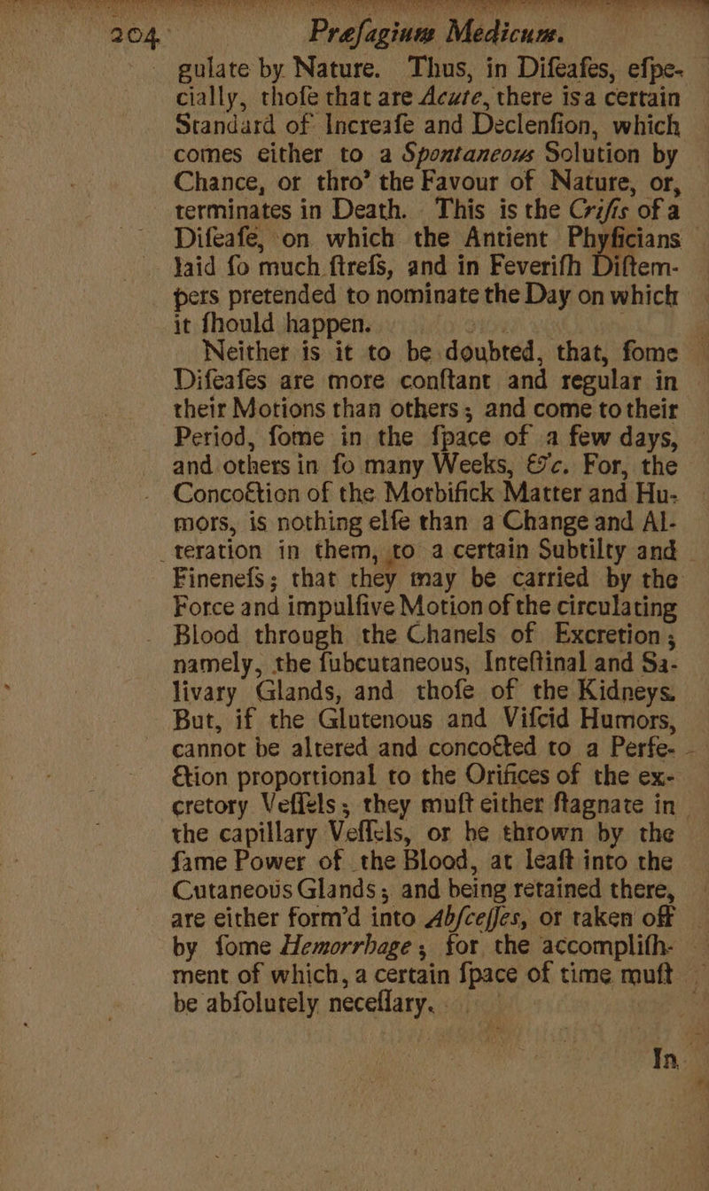 gulate by Nature. Thus, in Difeafes, efpe- — cially, thofe that are Acute, there isa certain Standard of Increafe and Declenfion, which comes either to a Spontaneous Solution by Chance, or thro’ the Favour of Nature, or, terminates in Death. This is the Crifis of a Difeafe, on which the Antient gens Jaid fo much ftrefs, and in Feverifh Diftem- | it fhould happen. > i Neither is it to be doubted, that, fome — Difeafes are more conftant and regular in their Motions than others; and come to their Period, fome in the fpace of a few days, — and others in fo many Weeks, 7c. For, the - Concoétien of the. Morbifick Matter and Hu- mors, is nothing elfe than a Change and Al- Finenefs; that they may be carried by the Force and impulfive Motion of the circulating Blood through the Chanels of Excretion; namely, the fubcutaneous, Inteftinal and Sa- livary Glands, and thofe of the Kidneys. But, if the Glutenous and Vifcid Humors, cannot be altered and concofted to a Perfe- €tion proportional to the Orifices of the ex- cretory Veffels; they muft either ftagnate in the capillary Veffels, or he thrown by the fame Power of the Blood, at leaft into the Cutaneous Glands; and being retained there, are either form’d into Ab/ceffes, or taken off _ by fome Hemorrhage ; for the accomplifh- — ment of which, a certain {pace of time muft — be abfolutely neceflary,. | ei: