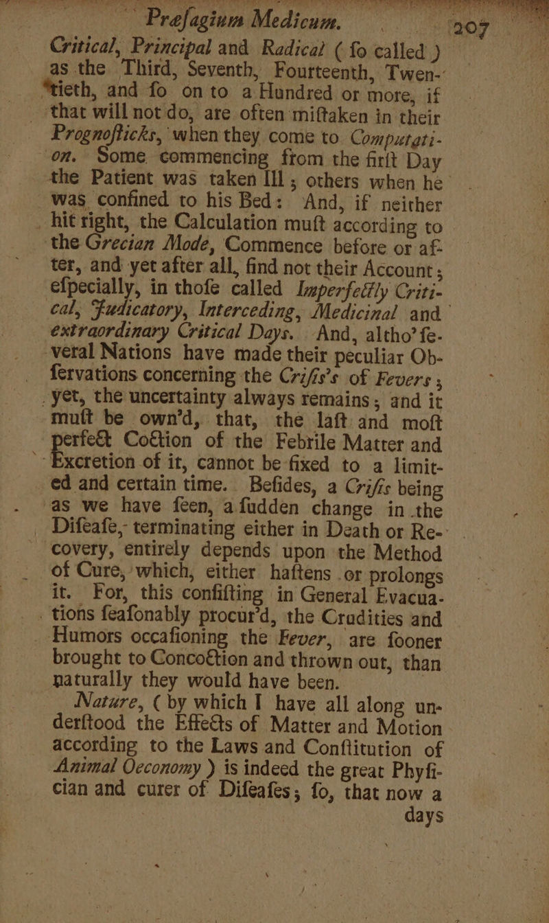 “tieth, and fo onto a Hundred or more, if ‘that will not do, are often miftaken in their Prognofticks, when they come to. Computgti- on. Some commencing from the firlt Day was confined to his Bed: ‘And, if neither _ hit right, the Calculation muft according to ‘the Grecian Mode, Commence before or af- ter, and yet after all, find not their Account; price 4 in thofe called Imperfeftly Criti- cal, Fua extraordinary Critical Days. And, altho’ fe- veral Nations have made their peculiar Ob- _ fervations concerning the Crifis’s of Fevers ; yet, the uncertainty always remains; and it mutt be own’d, that, the laft and moft erfe&amp;t Coftion of the Febrile Matter and ' Excretion of it, cannot be fixed to a limit- ed and certain time. Befides, a Crifs being as we have feen, afudden change in the covery, entirely depends upon the Method of Cure; which, either haftens or prolongs it. For, this confifting in General Evacua- tions feafonably procur’d, the Cradities and _ Humors occafioning the Fever, are fooner _ brought to Concogtion and thrown out, than naturally they would have been. ~ | Nature, (by which I have all along un- derftood the Effects of Matter and Motion according to the Laws and Conftitution of Animal Oeconomy ) is indeed the great Phyfi- cian and curer of Difeafes; fo, that now a days
