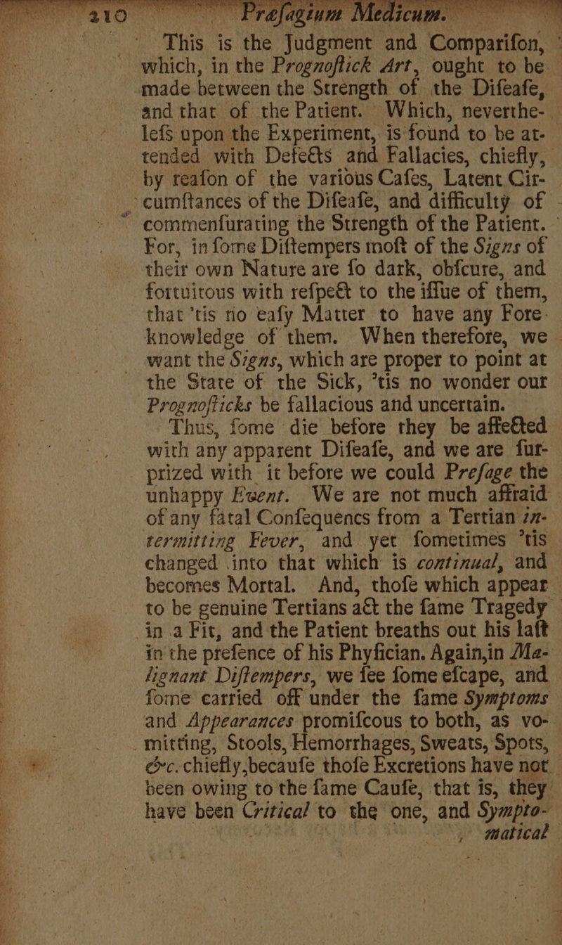 — Prabfagini MM, dicus This is the Judgment and i Lo al eee made between the Strength of the Difeafe, lefS upon the Experiment, is found to be at- by reafon of the various Cafes, Latent Cir- For, in fome Diftempers moft of the Sigzs of their own Nature are fo dark, obfcure, and that ‘tis no eafy Matter to have any Fore: want the Szgms, which are proper to point at the State of the Sick, *tis no wonder our Prognofticks be fallacious and uncertain. of any fatal Confequencs from a Tertian z7- changed .into that which is continua/, and in the prefence of his Phyfician. Again,in Ma- lionant Diftempers, we tee fome efcape, and fome earried off under the fame Symptoms