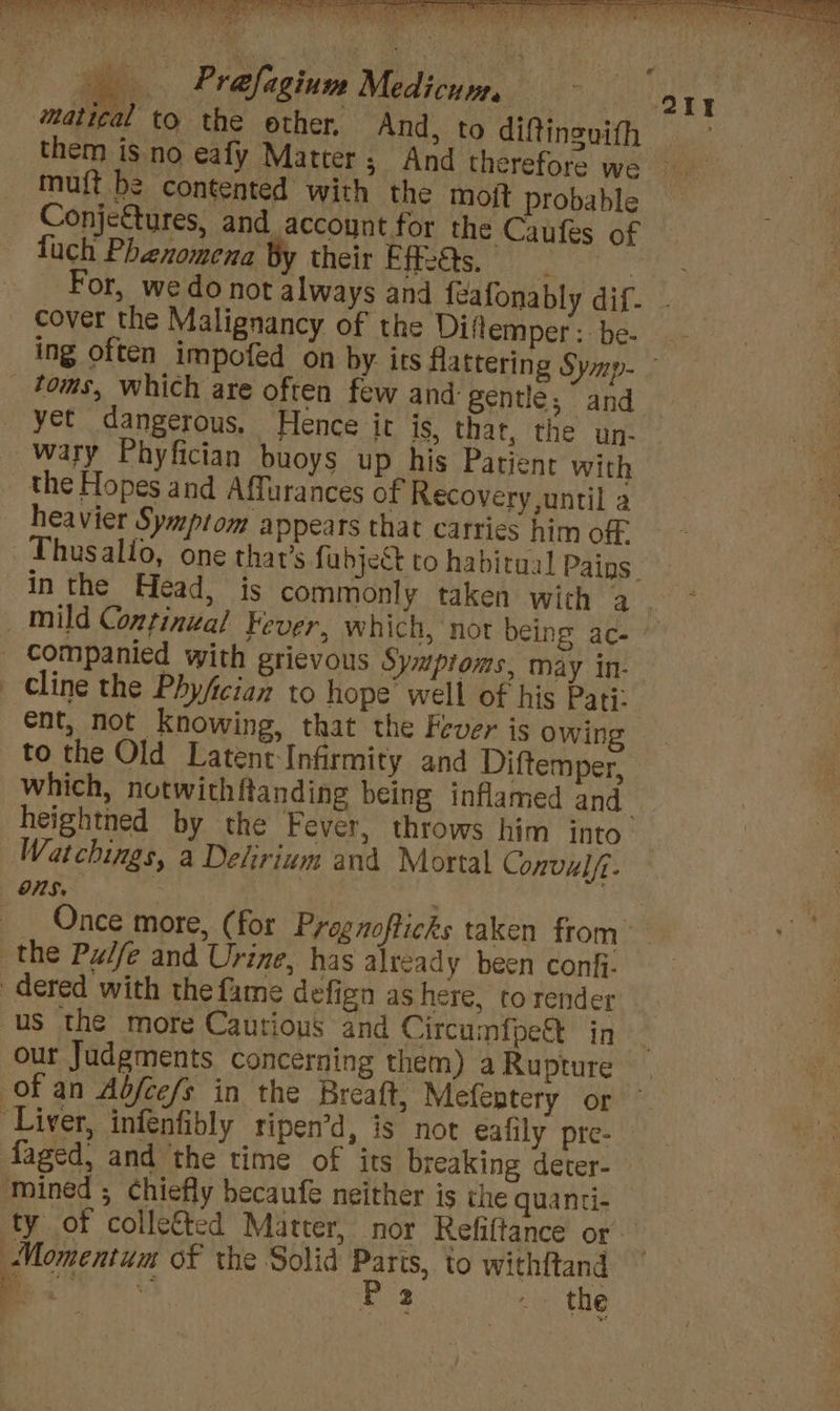 ct — Prafagium Medicum, them is no eafy Matter; And therefore we mu{t be contented with the moit probable fuch Phenomena By their Eff-8s. For, we do not always and {eafonably dif- cover the Malignancy of the Diflemper: be- yet dangerous, Hence it is, that, the un- wary Phyfician buoys up his Patient with the Hopes and Affurances of Recovery until a heavier Symptom appears that carries him off Cline the Phyfician to hope’ well of his Pati: ent, not Knowing, that the Fever is owing to the Old Latent-Infirmity and Diftemper, heightned by the Fever, throws him into Watchings, a Delirium and Mortal Convulfi- ONS, E our Judgments concerning them) a Rupture faged, and the time of its breaking deter- mined ; chiefly becaufe neither is the quanti- Momentum of the Solid Nee to withftand