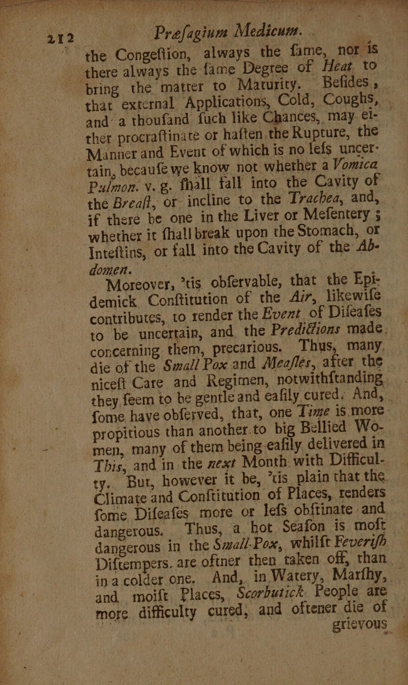 Bc BOE ER TM. ee at, aa en Re ee 212 Prafagium Medicum. | | the Congeflion, always the fame, nor 1s ‘there always the fame Degree of Heat to bring the matter to Maturity. Befides , ~ that external Applications, Cold, Coughs, and: a thoufand fuch like Chances, may. ei- ther procraftinate or haften the Rupture, the Manner and Event of which is no lefs uncer: tain, becaufe we know not whether a Vomica Pulmon. v. g. fhall fall into the Cavity of the Breaff, or incline to the Trachea, and, 4f there be one in the Liver or Mefentery ; whether it fhall break upon the Stomach, or Inteftins, or fall into the Cavity of the Ab- Gwe oe ‘oe ‘Moreover, “tis obfervable, that the Epi- demick Conftitution of the Air, likewife contributes, to render the Event of Dileafes to be uncertain, and the Predittions made. concerning them, precarious. Thus, many, die of the Small Pox and Meafles, after the niceft Care and Regimen, notwithftanding - - they feem to be gentle and eafily cured. And, fome have obferved, that, one Time is more - propitious than another.to big Bellied Wo-- 4 ‘men, many of them being -eafily delivered in This, and in the zext Month with Difficul- ty. Bur, however it be, tis plain that the Climate and Conftitution of Places, renders — fome Difeafés more or lefS obftinate and dangerous. Thus, a_ hot Seafon is moft dangerous in the Swall-Pox, whilft Feveri/h Diftempers. are oftner then taken off, than. inacolder one, And, in Watery, Marfhy, © and moift Places, Scorbutick People are more difficulty cured, and oftener die of | : 6 gricvous