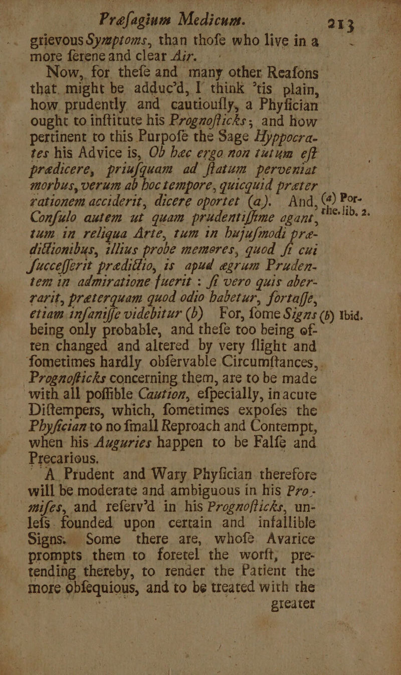 — -Prafagium Medicum. = = ax gtievous Sywpioms, than thofe who live ina more ferene and clear Air. | Now,, for thefe and many other Reafons that. might be adduc’d, I think ’tis plain, how prudently and cautioufly, a Phyfician ought to inftitute his Proguofficks ; and how pertinent to this Purpofé the Sage Hyppocra- tes his Advice is, Ob bee ergo non tutum eft predicere, priufquam ad flatum perveniat morbus, verum ab boc tempore, quicquid preter _ 7 rationem acciderit, dicere oportet (a). And, (@) Por. Confulo autem ut quam prudentifiime agant,* >.> tum in reliqua Arte, tum in hujufmodi pre- dittionibus, illius probe memores, quod ft cui | Succefferit predifiio, is apud egrum Praden- tem in admiratione fuerit : fi vero quis aber- rarit, preterquam quod odio habetur, fortaffe, etiam infaniffe videbitur (b) For, fome Sigas (6) wid. being only probable, and thefe too being of ten changed and altered by very flight and fometimes hardly obfervable Circumftances,. -Progaofticks concerning them, are to be made with all poffible Caution, efpecially, inacute _Diftempers, which, fometimes expofes the Phyfician to no {mall Reproach and Contempt, when his Auguries happen to be Falfe and Precarious, A Prudent and Wary Phyfician. therefore will be moderate and ambiguous in his Pro- mifes, and referv’d in his Progzofticks, un- lefs. founded upon certain and infallible Signs. Some there are, whofe Avarice prompts them to foretel the worft, pre- - tending thereby, to render the Patient the more obféquious, and to be treated with the | oe , greater