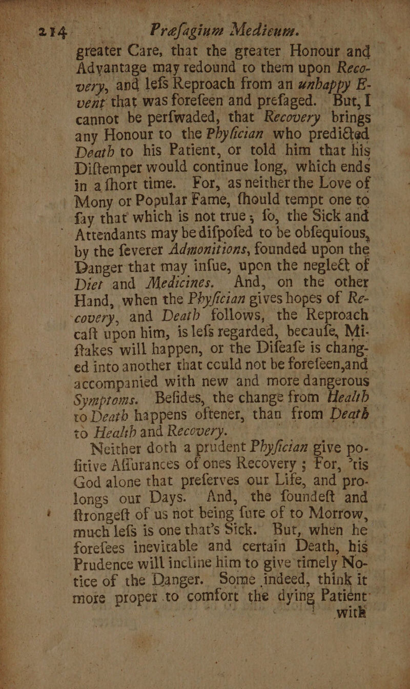 Sip es ae a a a ea re t . ; Prafiginn Media = Adyantage may redound to them upon Reco- very, and lefs Reproach from an wabappy E- vent that was forefeen and prefaged. But, I cannot be perfwaded, that Recovery brings any Honour to the Phyfcian who preditted Death to his Patient, or told him that his Diftemper would continue long, which ends in afhort time. For, as neither the Love of fay that which is not true, fo, the Sick and Diet and Medicines. And, on the other Hand, when the Phy/ician gives hopes of Re- caft upon him, is lefs regarded, becaufe, Mi- flakes will happen, or the Difeafe is chang- accompanied with new and more dangerous Symptoms. Befides, the change from Health <0 Health and Recovery. Neither doth a prudent Phy/ictan give po- fitive Affurances of ones Recovery ; For, ’tis God alone that preferves our Life, and pro- {trongeft of us not being fure of to Morrow, much lefS is one that’s Sick. But, when he Prudence will incline him to give timely No- with